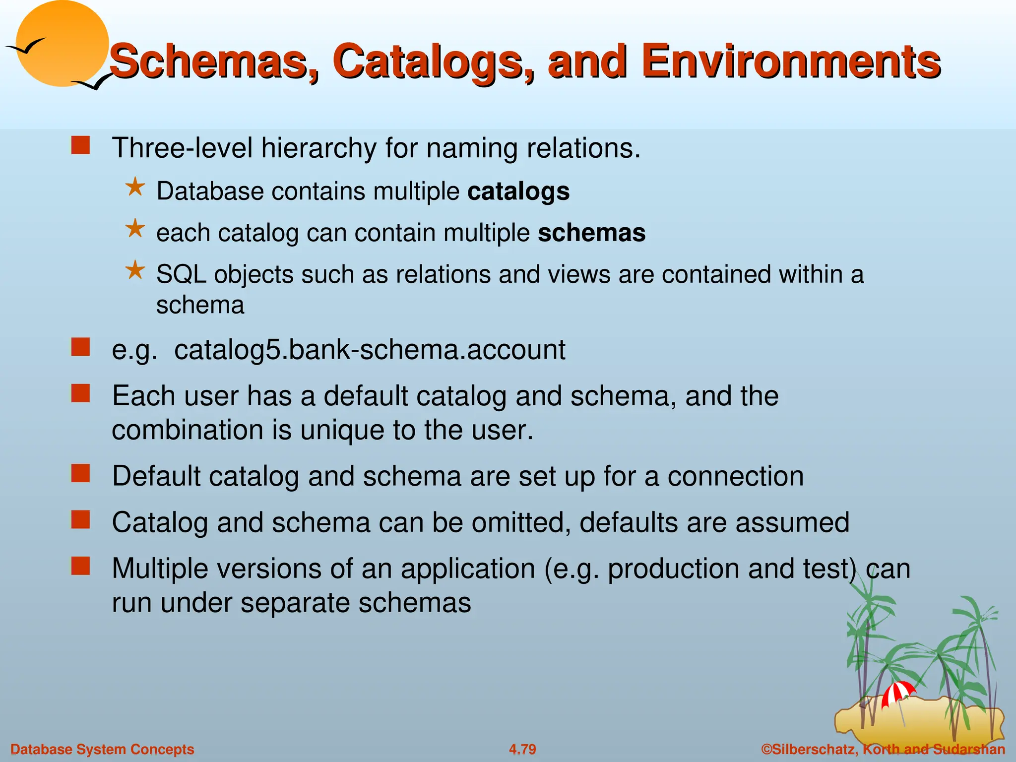 ©Silberschatz, Korth and Sudarshan
4.79
Database System Concepts
Schemas, Catalogs, and Environments
Schemas, Catalogs, and Environments
 Three-level hierarchy for naming relations.
 Database contains multiple catalogs
 each catalog can contain multiple schemas
 SQL objects such as relations and views are contained within a
schema
 e.g. catalog5.bank-schema.account
 Each user has a default catalog and schema, and the
combination is unique to the user.
 Default catalog and schema are set up for a connection
 Catalog and schema can be omitted, defaults are assumed
 Multiple versions of an application (e.g. production and test) can
run under separate schemas
 