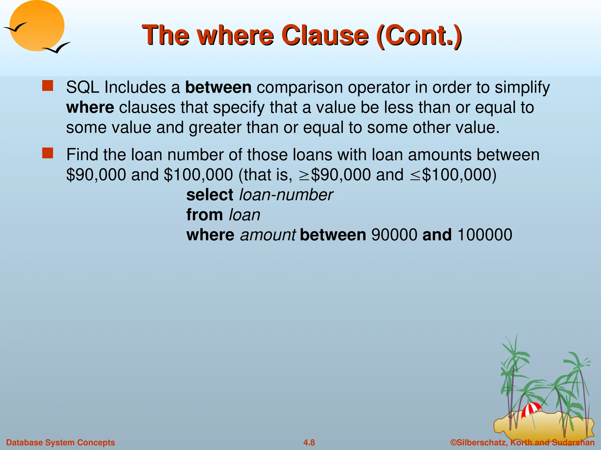©Silberschatz, Korth and Sudarshan
4.8
Database System Concepts
The where Clause (Cont.)
The where Clause (Cont.)
 SQL Includes a between comparison operator in order to simplify
where clauses that specify that a value be less than or equal to
some value and greater than or equal to some other value.
 Find the loan number of those loans with loan amounts between
$90,000 and $100,000 (that is, $90,000 and $100,000)
select loan-number
from loan
where amount between 90000 and 100000
 