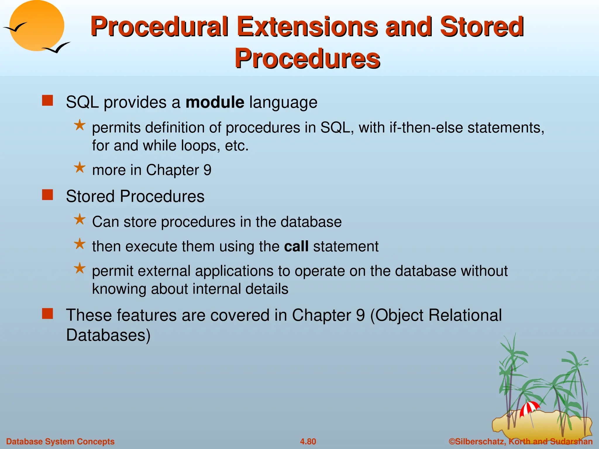 ©Silberschatz, Korth and Sudarshan
4.80
Database System Concepts
Procedural Extensions and Stored
Procedural Extensions and Stored
Procedures
Procedures
 SQL provides a module language
 permits definition of procedures in SQL, with if-then-else statements,
for and while loops, etc.
 more in Chapter 9
 Stored Procedures
 Can store procedures in the database
 then execute them using the call statement
 permit external applications to operate on the database without
knowing about internal details
 These features are covered in Chapter 9 (Object Relational
Databases)
 