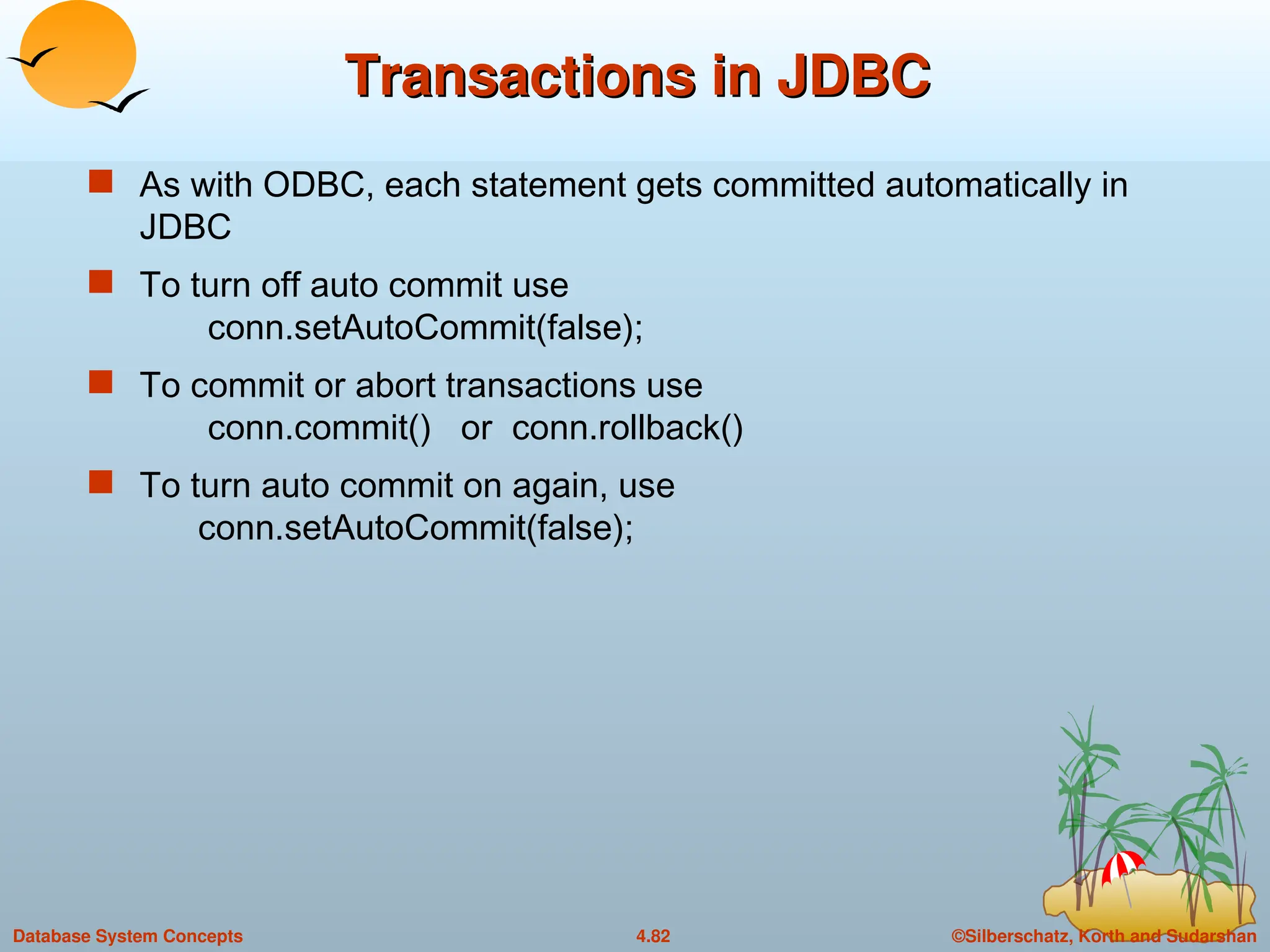 ©Silberschatz, Korth and Sudarshan
4.82
Database System Concepts
Transactions in JDBC
Transactions in JDBC
 As with ODBC, each statement gets committed automatically in
JDBC
 To turn off auto commit use
conn.setAutoCommit(false);
 To commit or abort transactions use
conn.commit() or conn.rollback()
 To turn auto commit on again, use
conn.setAutoCommit(false);
 