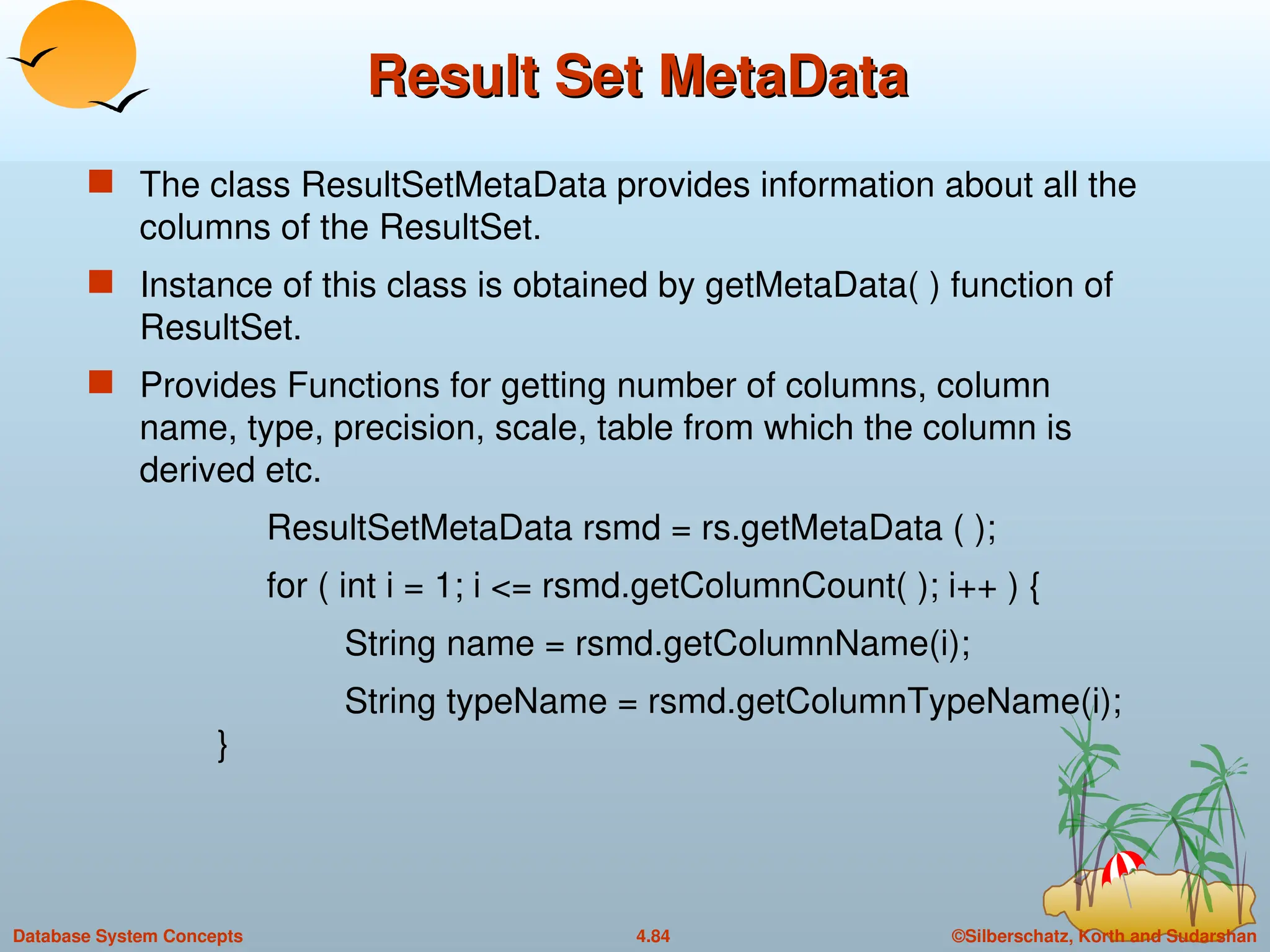 ©Silberschatz, Korth and Sudarshan
4.84
Database System Concepts
Result Set MetaData
Result Set MetaData
 The class ResultSetMetaData provides information about all the
columns of the ResultSet.
 Instance of this class is obtained by getMetaData( ) function of
ResultSet.
 Provides Functions for getting number of columns, column
name, type, precision, scale, table from which the column is
derived etc.
ResultSetMetaData rsmd = rs.getMetaData ( );
for ( int i = 1; i <= rsmd.getColumnCount( ); i++ ) {
String name = rsmd.getColumnName(i);
String typeName = rsmd.getColumnTypeName(i);
}
 