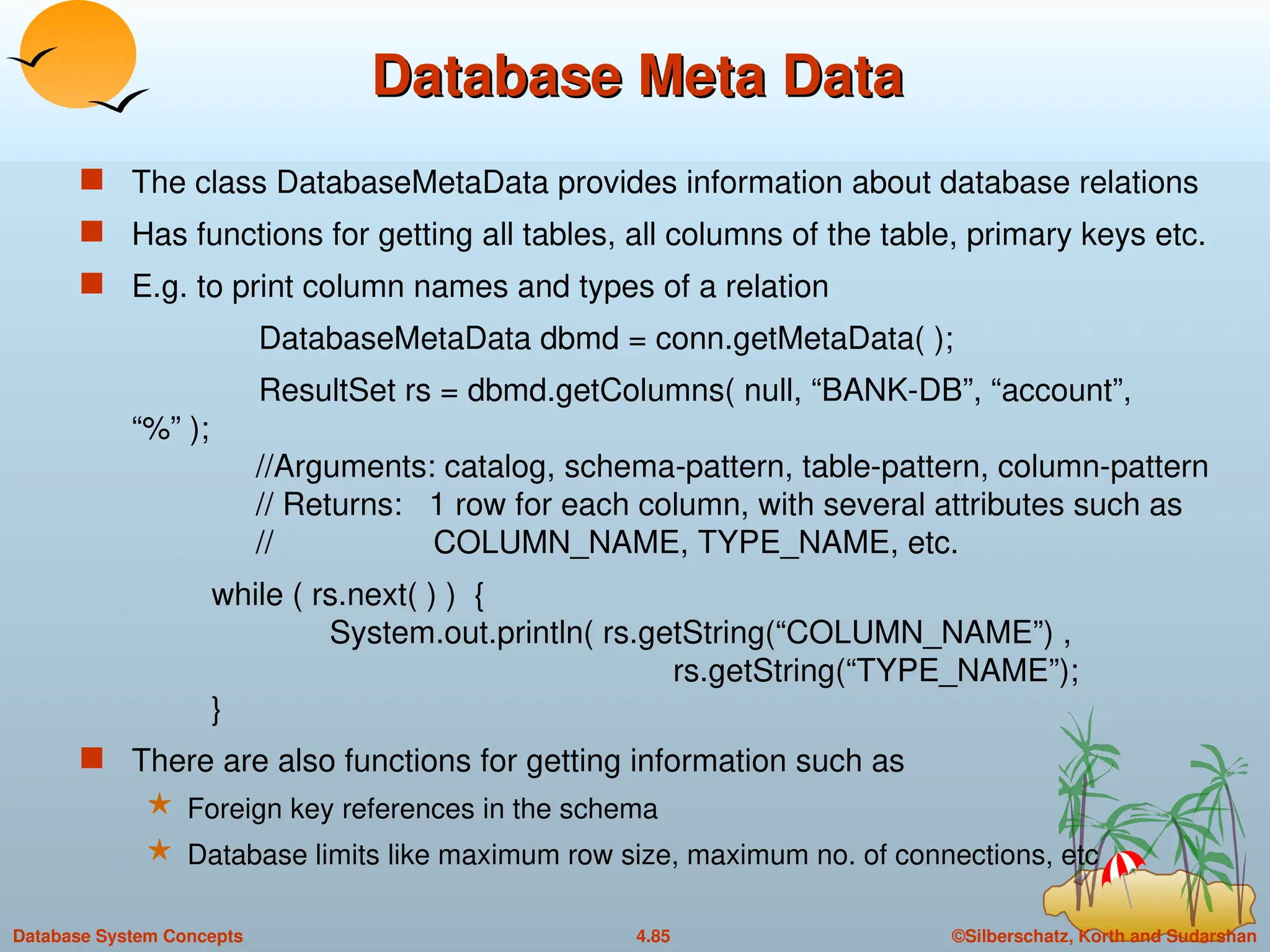 ©Silberschatz, Korth and Sudarshan
4.85
Database System Concepts
Database Meta Data
Database Meta Data
 The class DatabaseMetaData provides information about database relations
 Has functions for getting all tables, all columns of the table, primary keys etc.
 E.g. to print column names and types of a relation
DatabaseMetaData dbmd = conn.getMetaData( );
ResultSet rs = dbmd.getColumns( null, “BANK-DB”, “account”,
“%” );
//Arguments: catalog, schema-pattern, table-pattern, column-pattern
// Returns: 1 row for each column, with several attributes such as
// COLUMN_NAME, TYPE_NAME, etc.
while ( rs.next( ) ) {
System.out.println( rs.getString(“COLUMN_NAME”) ,
rs.getString(“TYPE_NAME”);
}
 There are also functions for getting information such as
 Foreign key references in the schema
 Database limits like maximum row size, maximum no. of connections, etc
 