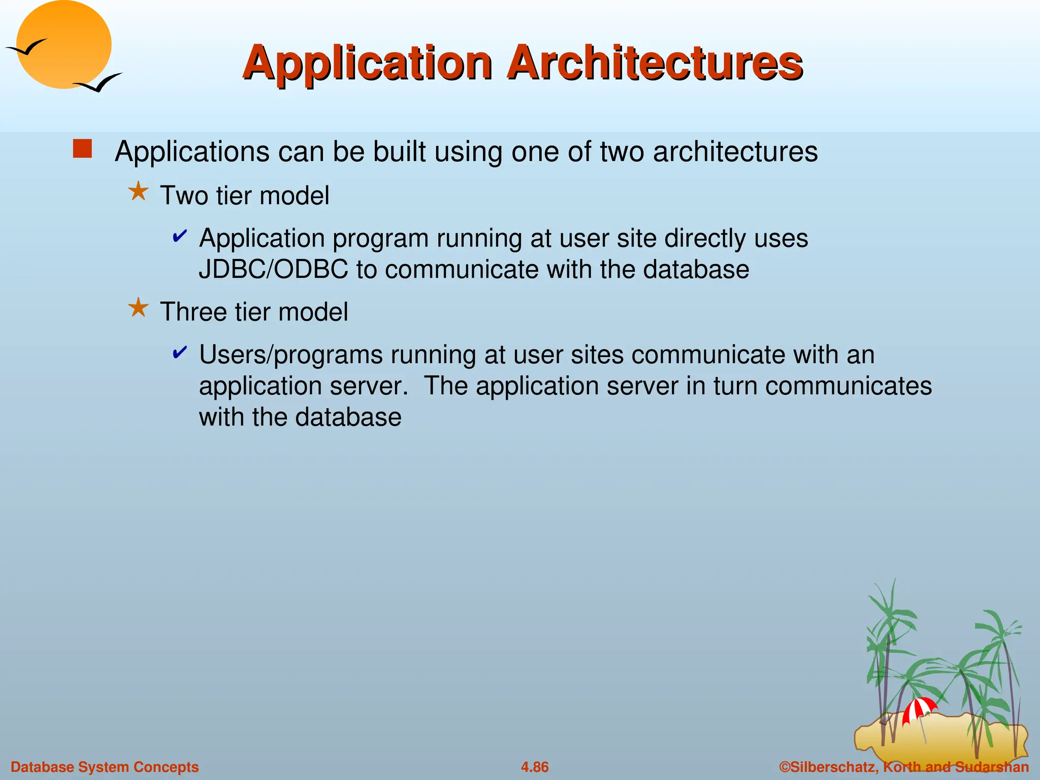 ©Silberschatz, Korth and Sudarshan
4.86
Database System Concepts
Application Architectures
Application Architectures
 Applications can be built using one of two architectures
 Two tier model
 Application program running at user site directly uses
JDBC/ODBC to communicate with the database
 Three tier model
 Users/programs running at user sites communicate with an
application server. The application server in turn communicates
with the database
 