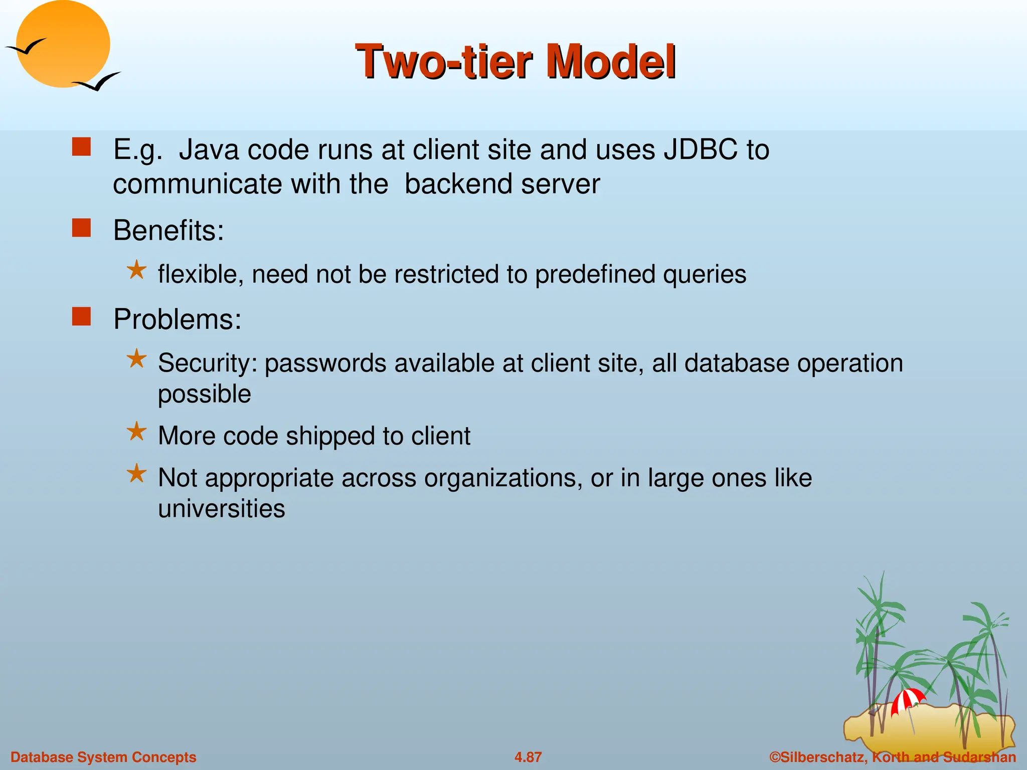 ©Silberschatz, Korth and Sudarshan
4.87
Database System Concepts
Two-tier Model
Two-tier Model
 E.g. Java code runs at client site and uses JDBC to
communicate with the backend server
 Benefits:
 flexible, need not be restricted to predefined queries
 Problems:
 Security: passwords available at client site, all database operation
possible
 More code shipped to client
 Not appropriate across organizations, or in large ones like
universities
 
