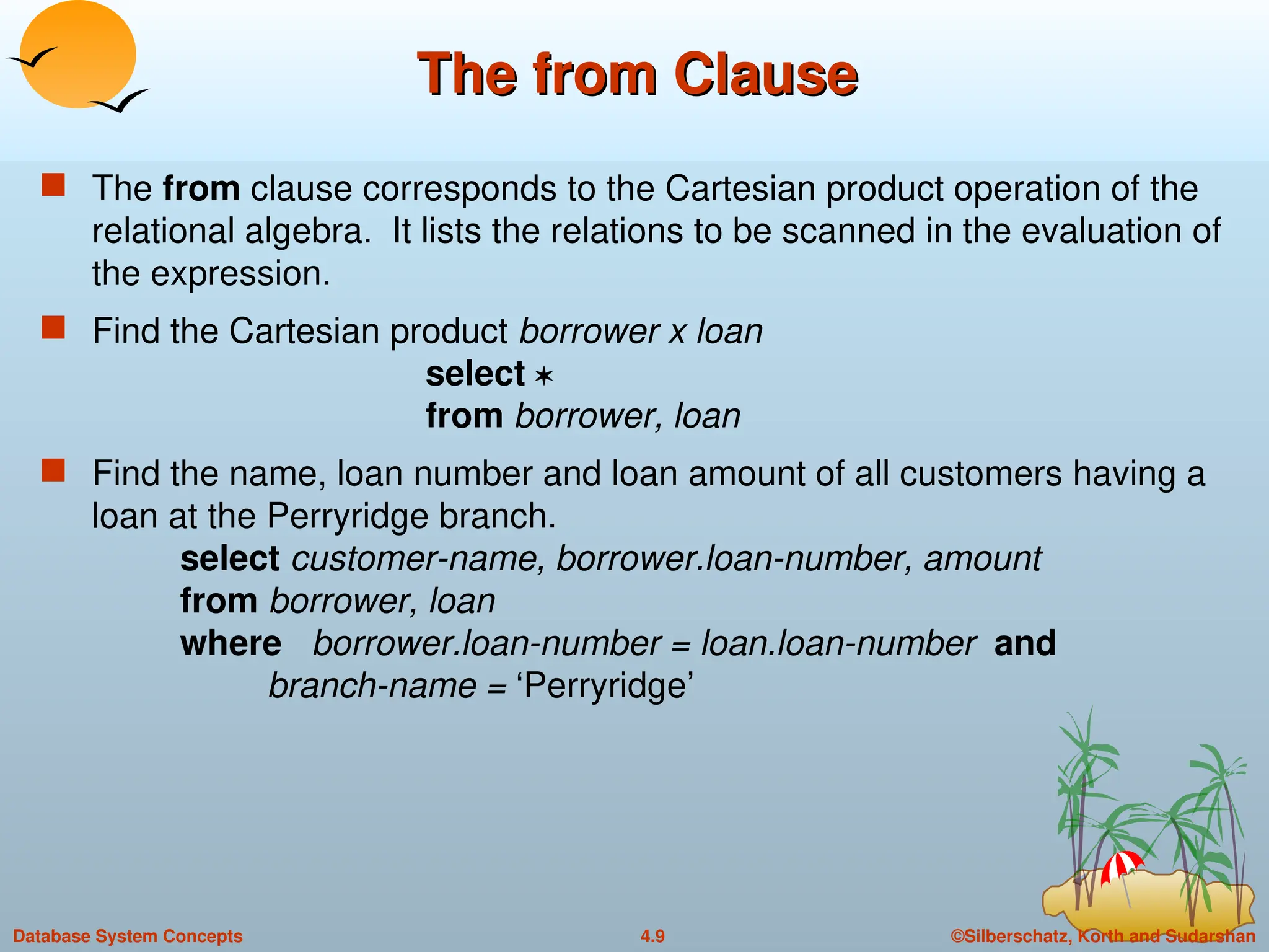 ©Silberschatz, Korth and Sudarshan
4.9
Database System Concepts
The from Clause
The from Clause
 The from clause corresponds to the Cartesian product operation of the
relational algebra. It lists the relations to be scanned in the evaluation of
the expression.
 Find the Cartesian product borrower x loan
select 
from borrower, loan
 Find the name, loan number and loan amount of all customers having a
loan at the Perryridge branch.
select customer-name, borrower.loan-number, amount
from borrower, loan
where borrower.loan-number = loan.loan-number and
branch-name = ‘Perryridge’
 