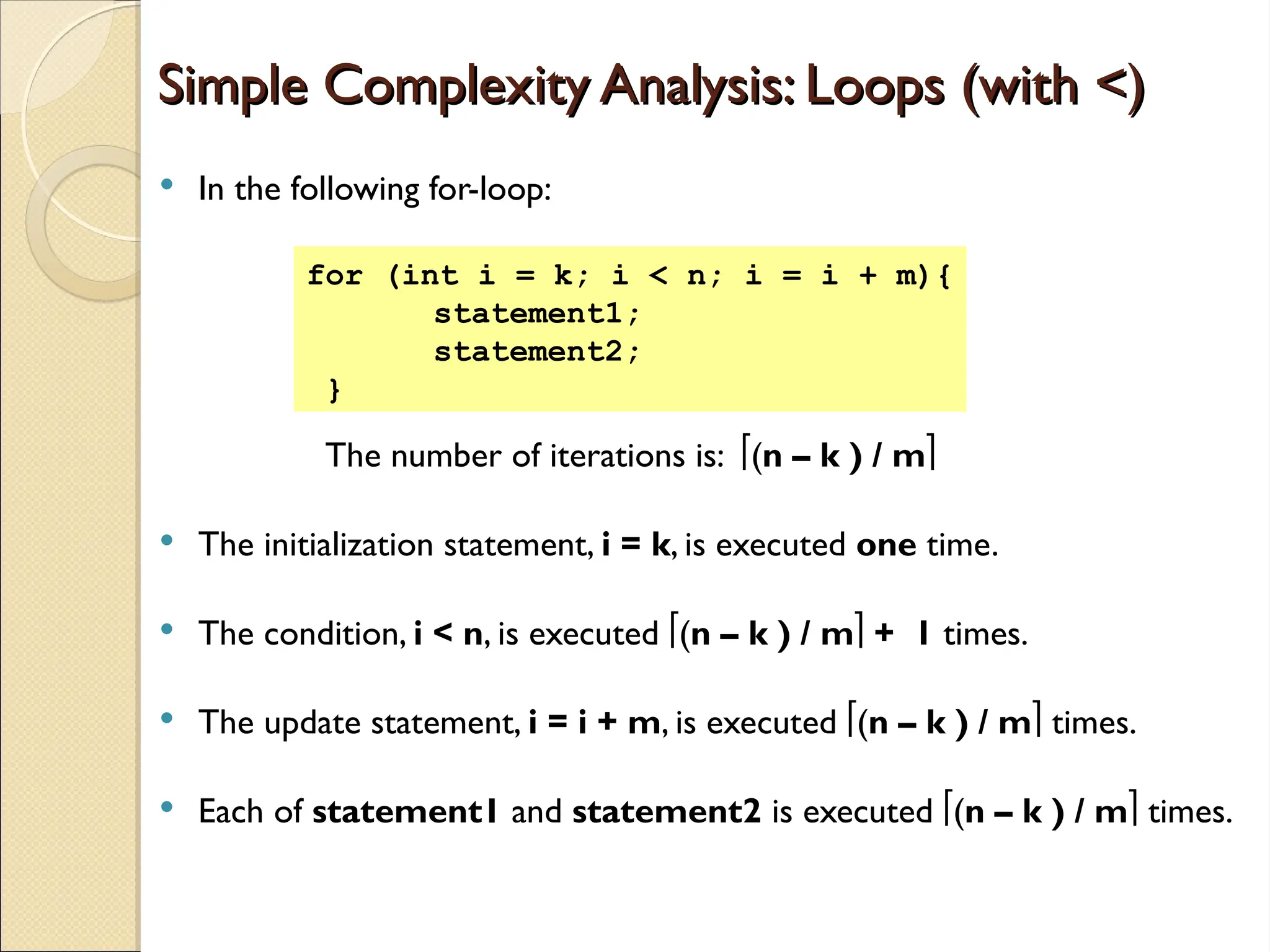 Simple Complexity Analysis: Loops (with <)
Simple Complexity Analysis: Loops (with <)
 In the following for-loop:
The number of iterations is: (n – k ) / m
 The initialization statement, i = k, is executed one time.
 The condition, i < n, is executed (n – k ) / m + 1 times.
 The update statement, i = i + m, is executed (n – k ) / m times.
 Each of statement1 and statement2 is executed (n – k ) / m times.
for (int i = k; i < n; i = i + m){
statement1;
statement2;
}
 