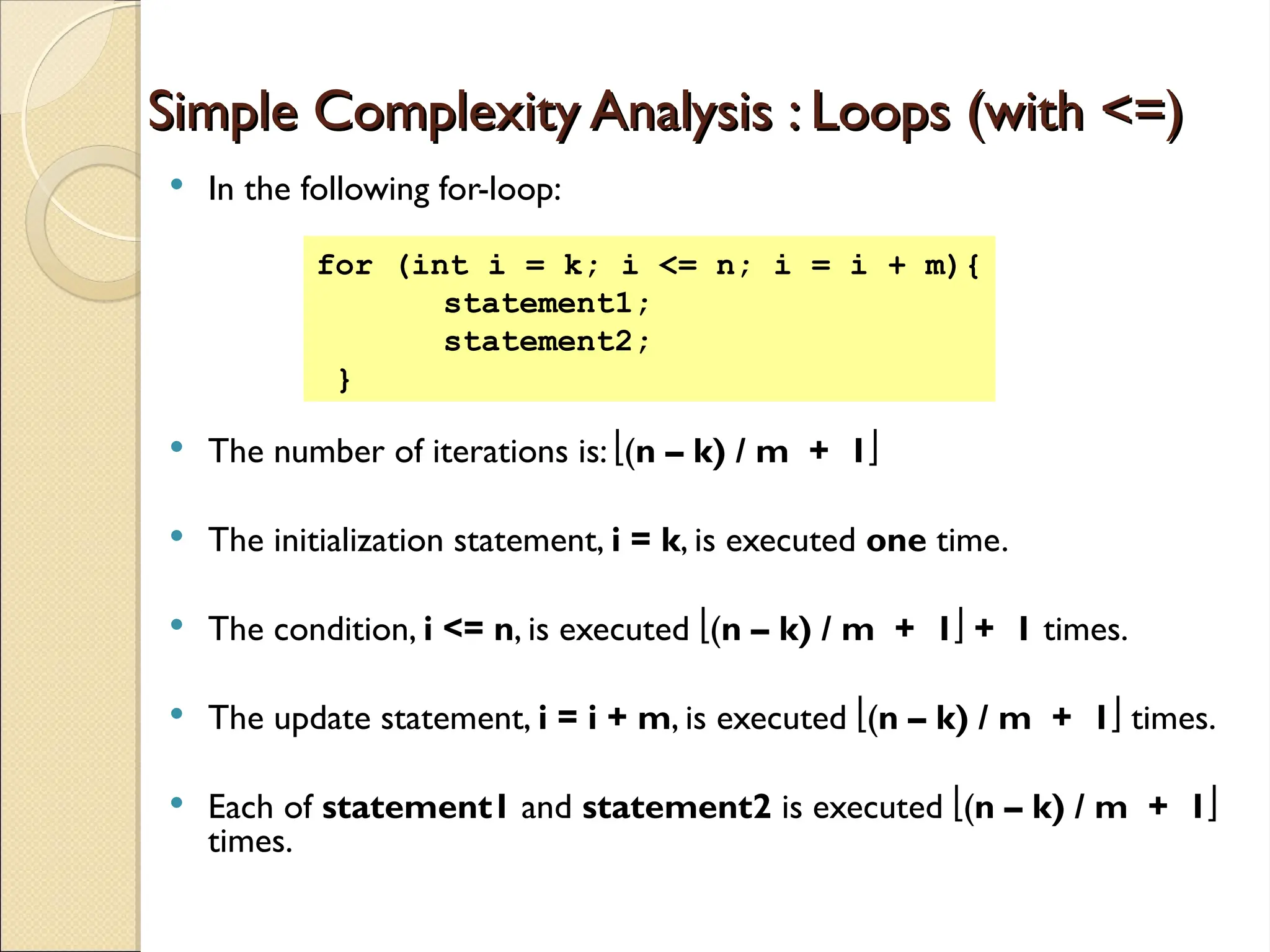 Simple Complexity Analysis : Loops (with <=)
Simple Complexity Analysis : Loops (with <=)
 In the following for-loop:
 The number of iterations is: (n – k) / m + 1
 The initialization statement, i = k, is executed one time.
 The condition, i <= n, is executed (n – k) / m + 1 + 1 times.
 The update statement, i = i + m, is executed (n – k) / m + 1 times.
 Each of statement1 and statement2 is executed (n – k) / m + 1
times.
for (int i = k; i <= n; i = i + m){
statement1;
statement2;
}
 