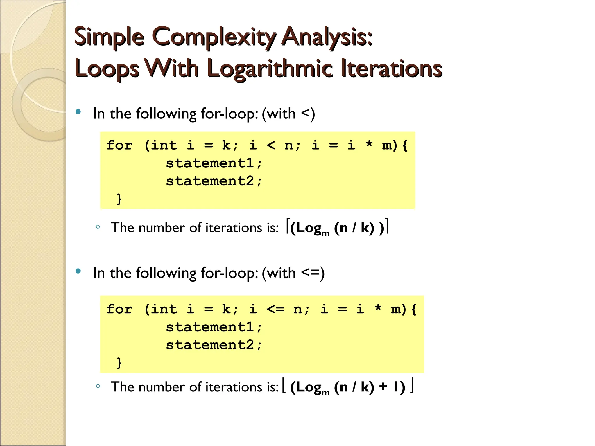 Simple Complexity Analysis:
Simple Complexity Analysis:
Loops With Logarithmic Iterations
Loops With Logarithmic Iterations
 In the following for-loop: (with <)
◦ The number of iterations is: (Logm (n / k) )
 In the following for-loop: (with <=)
◦ The number of iterations is:  (Logm (n / k) + 1) 
for (int i = k; i < n; i = i * m){
statement1;
statement2;
}
for (int i = k; i <= n; i = i * m){
statement1;
statement2;
}
 