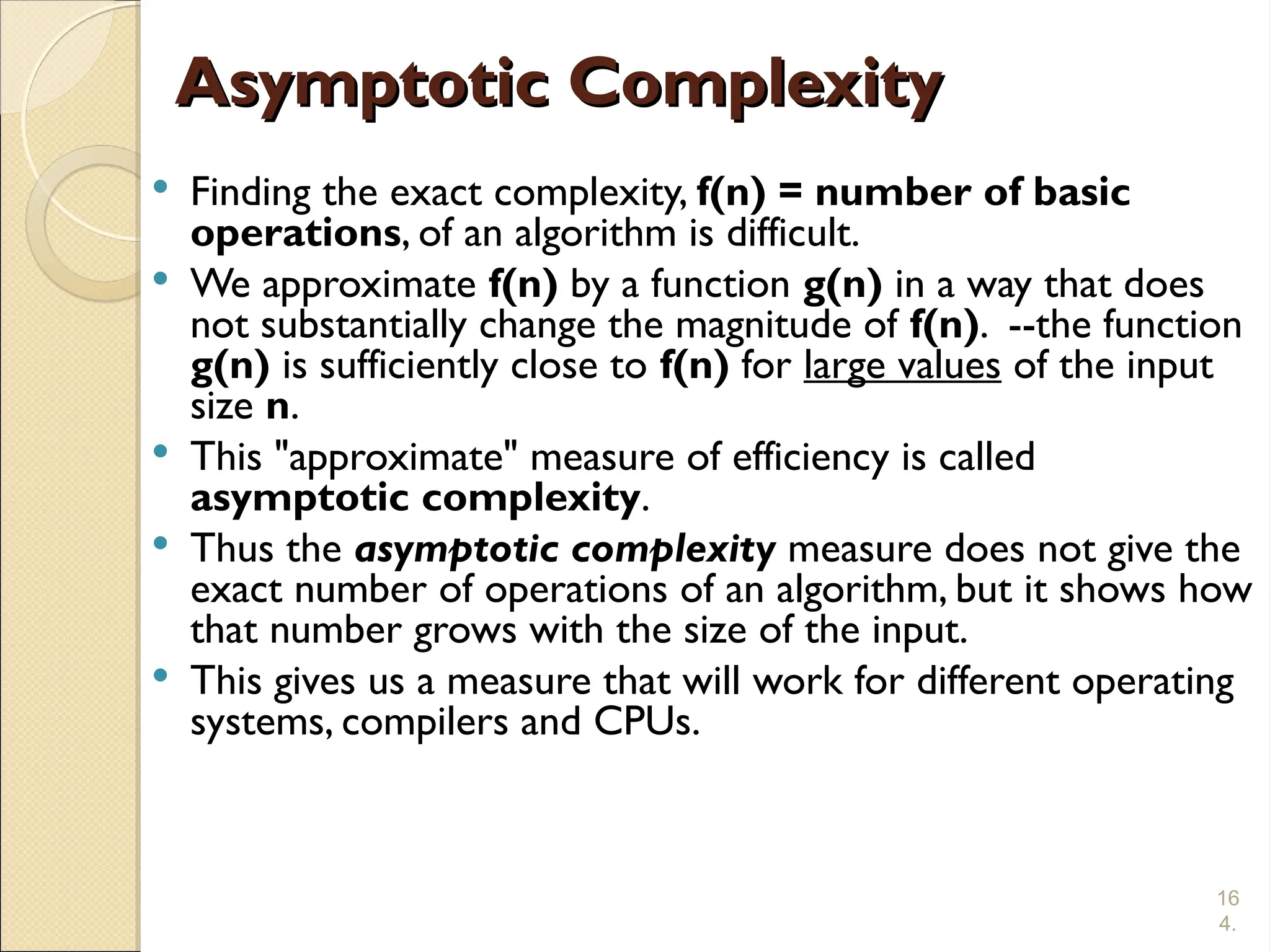 16
4.
Asymptotic Complexity
Asymptotic Complexity
 Finding the exact complexity, f(n) = number of basic
operations, of an algorithm is difficult.
 We approximate f(n) by a function g(n) in a way that does
not substantially change the magnitude of f(n). --the function
g(n) is sufficiently close to f(n) for large values of the input
size n.
 This "approximate" measure of efficiency is called
asymptotic complexity.
 Thus the asymptotic complexity measure does not give the
exact number of operations of an algorithm, but it shows how
that number grows with the size of the input.
 This gives us a measure that will work for different operating
systems, compilers and CPUs.
 
