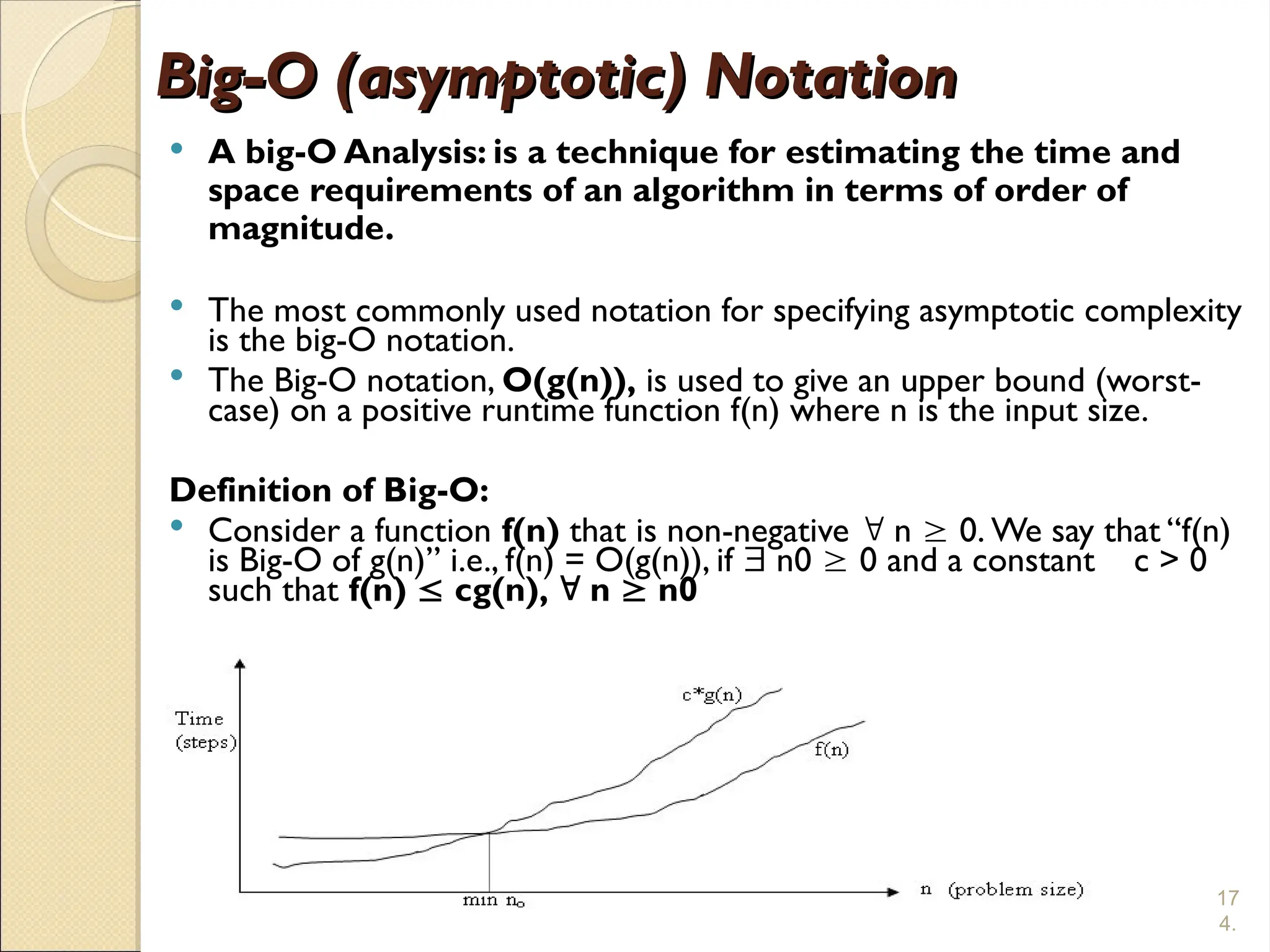 17
4.
Big-O (asymptotic) Notation
Big-O (asymptotic) Notation
 A big-O Analysis: is a technique for estimating the time and
space requirements of an algorithm in terms of order of
magnitude.
 The most commonly used notation for specifying asymptotic complexity
is the big-O notation.
 The Big-O notation, O(g(n)), is used to give an upper bound (worst-
case) on a positive runtime function f(n) where n is the input size.
Definition of Big-O:
 Consider a function f(n) that is non-negative  n  0. We say that “f(n)
is Big-O of g(n)” i.e., f(n) = O(g(n)), if  n0  0 and a constant c > 0
such that f(n)  cg(n),  n  n0
 