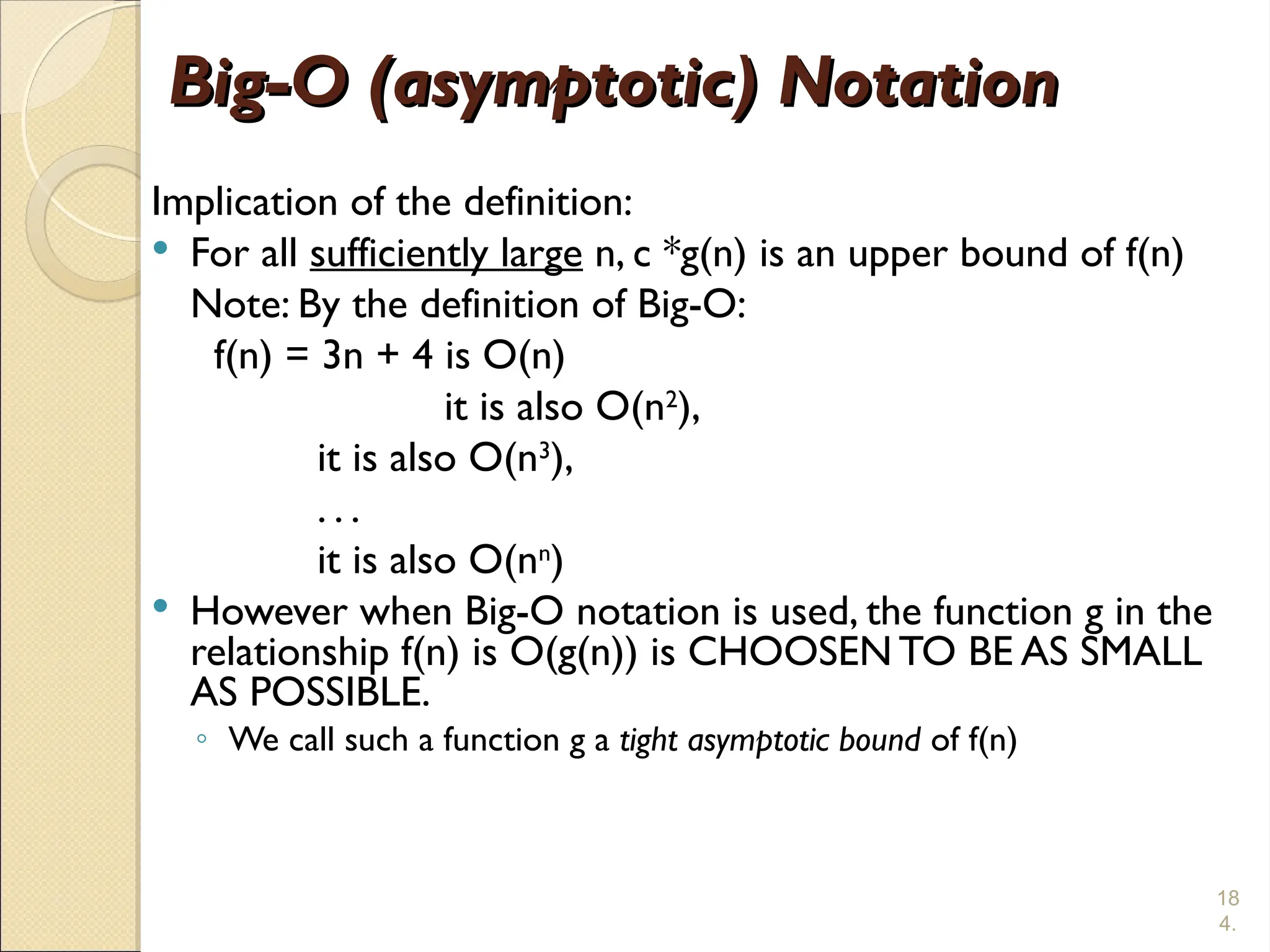 18
4.
Big-O (asymptotic) Notation
Big-O (asymptotic) Notation
Implication of the definition:
 For all sufficiently large n, c *g(n) is an upper bound of f(n)
Note: By the definition of Big-O:
f(n) = 3n + 4 is O(n)
it is also O(n2
),
it is also O(n3
),
. . .
it is also O(nn
)
 However when Big-O notation is used, the function g in the
relationship f(n) is O(g(n)) is CHOOSEN TO BE AS SMALL
AS POSSIBLE.
◦ We call such a function g a tight asymptotic bound of f(n)
 