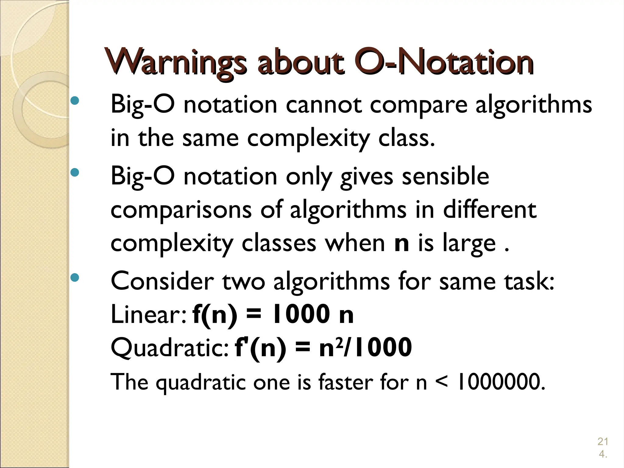 21
4.
Warnings about O-Notation
Warnings about O-Notation
 Big-O notation cannot compare algorithms
in the same complexity class.
 Big-O notation only gives sensible
comparisons of algorithms in different
complexity classes when n is large .
 Consider two algorithms for same task:
Linear: f(n) = 1000 n
Quadratic: f'(n) = n2
/1000
The quadratic one is faster for n < 1000000.
 