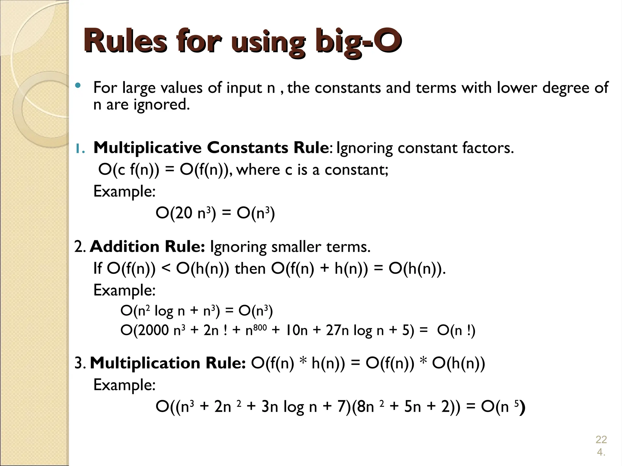 22
4.
Rules for
Rules for using
using big-O
big-O
 For large values of input n , the constants and terms with lower degree of
n are ignored.
1. Multiplicative Constants Rule: Ignoring constant factors.
O(c f(n)) = O(f(n)), where c is a constant;
Example:
O(20 n3
) = O(n3
)
2. Addition Rule: Ignoring smaller terms.
If O(f(n)) < O(h(n)) then O(f(n) + h(n)) = O(h(n)).
Example:
O(n2
log n + n3
) = O(n3
)
O(2000 n3
+ 2n ! + n800
+ 10n + 27n log n + 5) = O(n !)
3. Multiplication Rule: O(f(n) * h(n)) = O(f(n)) * O(h(n))
Example:
O((n3
+ 2n 2
+ 3n log n + 7)(8n 2
+ 5n + 2)) = O(n 5
)
 