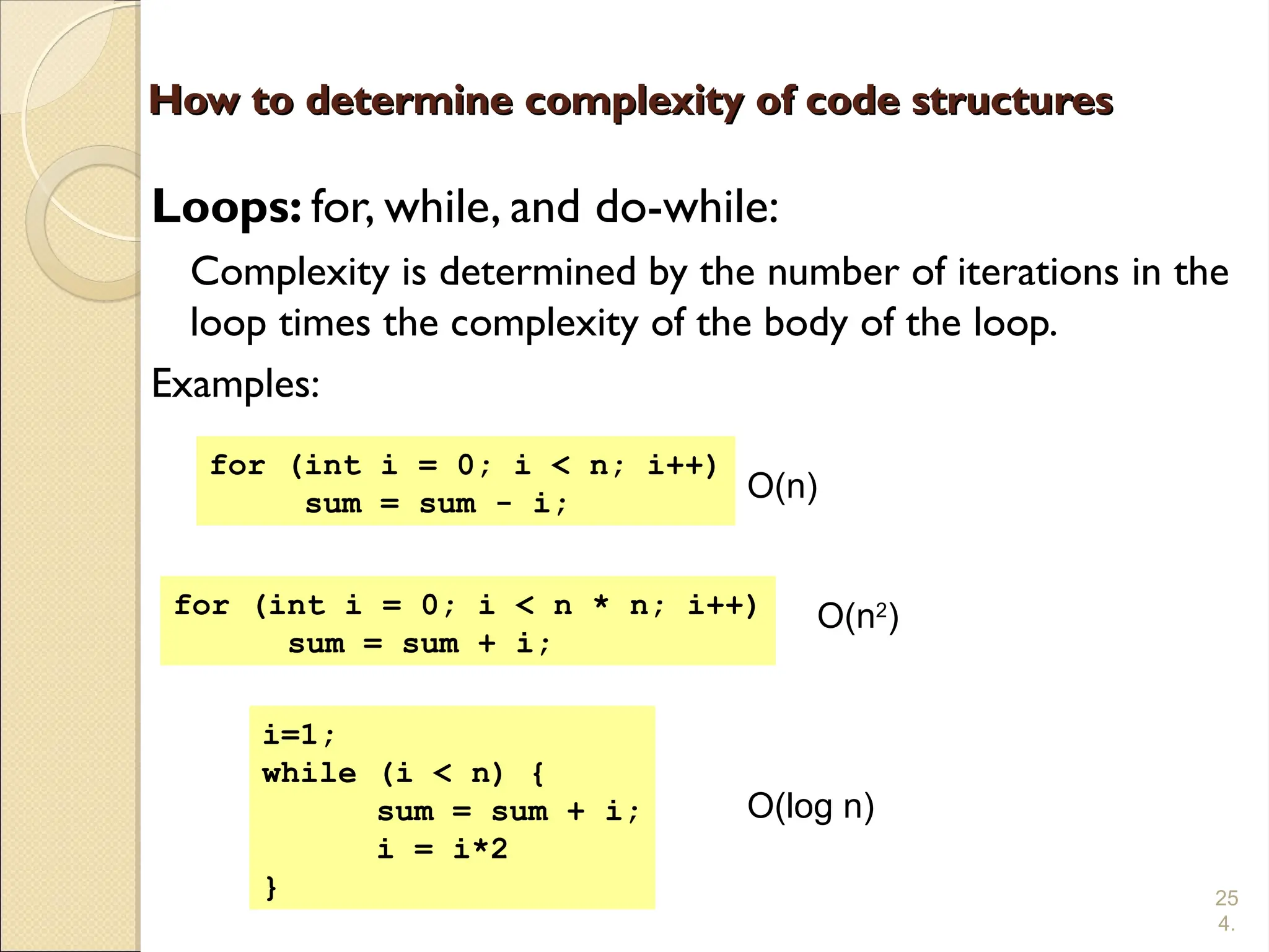 25
4.
How to determine complexity of code structures
How to determine complexity of code structures
Loops: for, while, and do-while:
Complexity is determined by the number of iterations in the
loop times the complexity of the body of the loop.
Examples:
for (int i = 0; i < n; i++)
sum = sum - i;
for (int i = 0; i < n * n; i++)
sum = sum + i;
i=1;
while (i < n) {
sum = sum + i;
i = i*2
}
O(n)
O(n2
)
O(log n)
 
