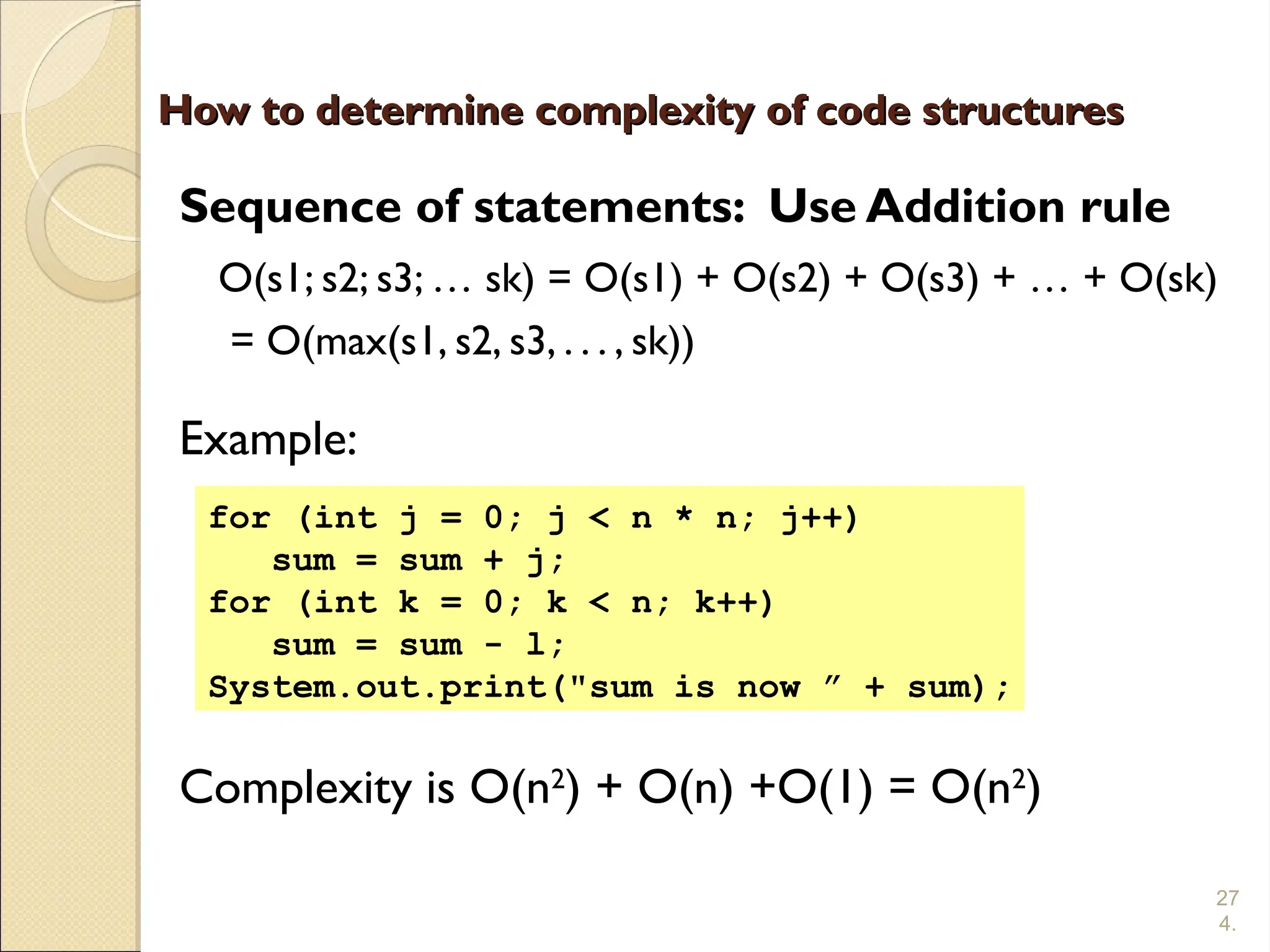 27
4.
How to determine complexity of code structures
How to determine complexity of code structures
Sequence of statements: Use Addition rule
O(s1; s2; s3; … sk) = O(s1) + O(s2) + O(s3) + … + O(sk)
= O(max(s1, s2, s3, . . . , sk))
Example:
Complexity is O(n2
) + O(n) +O(1) = O(n2
)
for (int j = 0; j < n * n; j++)
sum = sum + j;
for (int k = 0; k < n; k++)
sum = sum - l;
System.out.print("sum is now ” + sum);
 