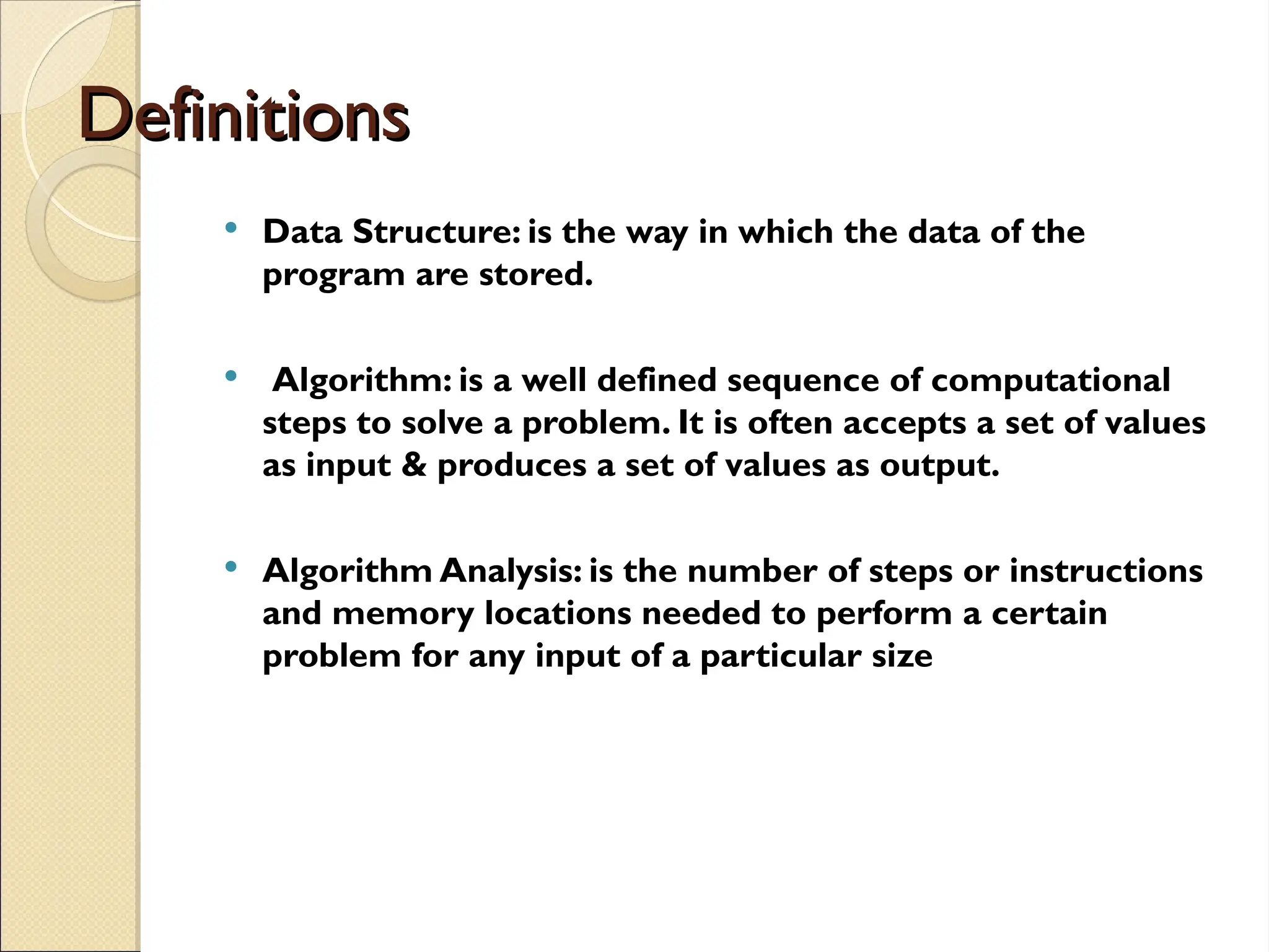 Definitions
Definitions
 Data Structure: is the way in which the data of the
program are stored.
 Algorithm: is a well defined sequence of computational
steps to solve a problem. It is often accepts a set of values
as input & produces a set of values as output.
 Algorithm Analysis: is the number of steps or instructions
and memory locations needed to perform a certain
problem for any input of a particular size
 