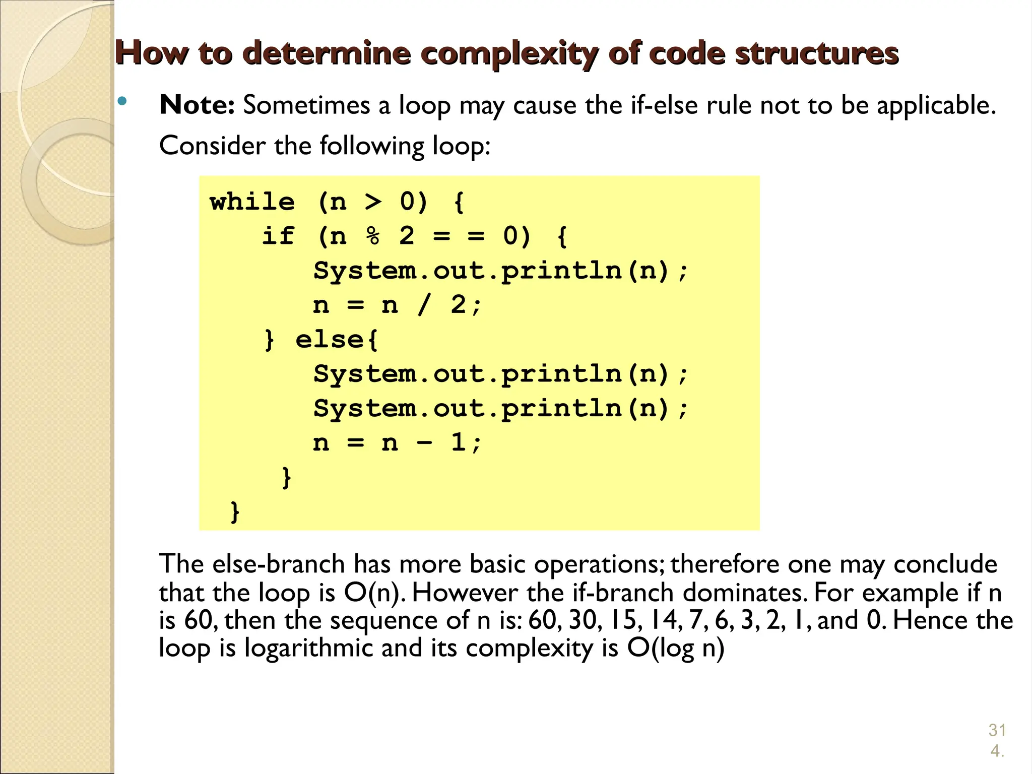31
4.
How to determine complexity of code structures
How to determine complexity of code structures
 Note: Sometimes a loop may cause the if-else rule not to be applicable.
Consider the following loop:
The else-branch has more basic operations; therefore one may conclude
that the loop is O(n). However the if-branch dominates. For example if n
is 60, then the sequence of n is: 60, 30, 15, 14, 7, 6, 3, 2, 1, and 0. Hence the
loop is logarithmic and its complexity is O(log n)
while (n > 0) {
if (n % 2 = = 0) {
System.out.println(n);
n = n / 2;
} else{
System.out.println(n);
System.out.println(n);
n = n – 1;
}
}
 