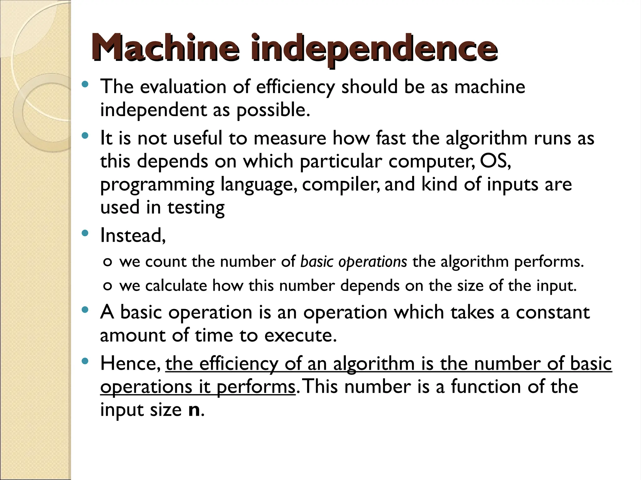 Machine independence
Machine independence
 The evaluation of efficiency should be as machine
independent as possible.
 It is not useful to measure how fast the algorithm runs as
this depends on which particular computer, OS,
programming language, compiler, and kind of inputs are
used in testing
 Instead,
o we count the number of basic operations the algorithm performs.
o we calculate how this number depends on the size of the input.
 A basic operation is an operation which takes a constant
amount of time to execute.
 Hence, the efficiency of an algorithm is the number of basic
operations it performs.This number is a function of the
input size n.
 