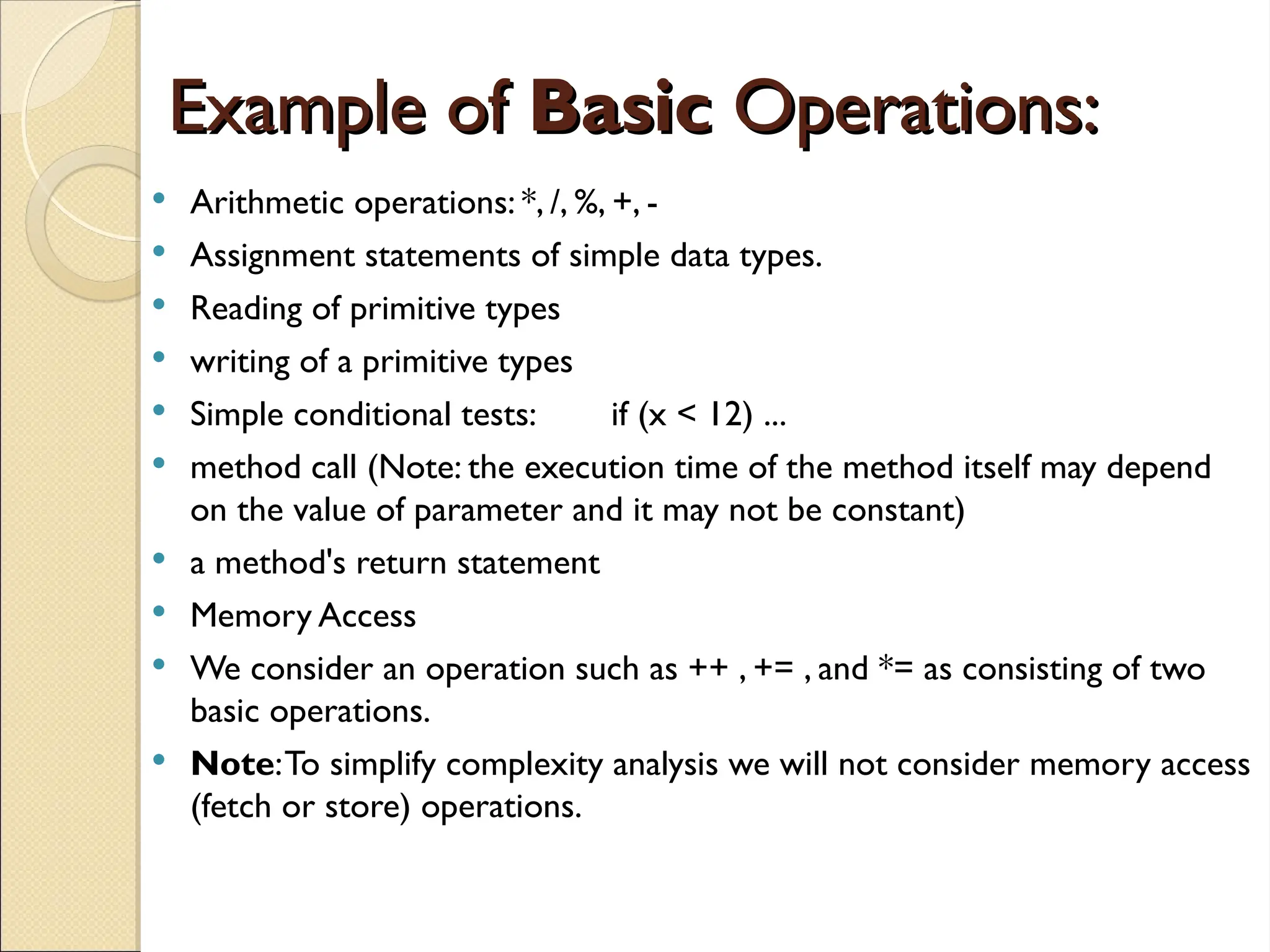 Example of
Example of Basic
Basic Operations:
Operations:
 Arithmetic operations: *, /, %, +, -
 Assignment statements of simple data types.
 Reading of primitive types
 writing of a primitive types
 Simple conditional tests: if (x < 12) ...
 method call (Note: the execution time of the method itself may depend
on the value of parameter and it may not be constant)
 a method's return statement
 Memory Access
 We consider an operation such as ++ , += , and *= as consisting of two
basic operations.
 Note:To simplify complexity analysis we will not consider memory access
(fetch or store) operations.
 