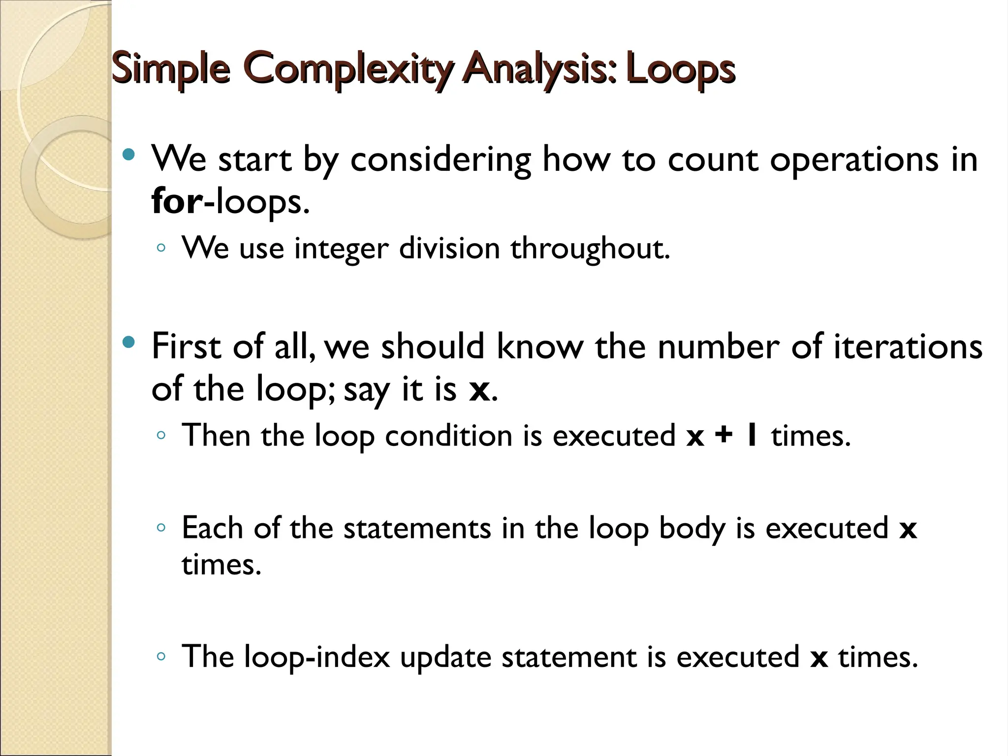 Simple Complexity Analysis: Loops
Simple Complexity Analysis: Loops
 We start by considering how to count operations in
for-loops.
◦ We use integer division throughout.
 First of all, we should know the number of iterations
of the loop; say it is x.
◦ Then the loop condition is executed x + 1 times.
◦ Each of the statements in the loop body is executed x
times.
◦ The loop-index update statement is executed x times.
 