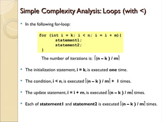 Simple Complexity Analysis: Loops (with <)
Simple Complexity Analysis: Loops (with <)
 In the following for-loop:
The number of iterations is: (n – k ) / m
 The initialization statement, i = k, is executed one time.
 The condition, i < n, is executed (n – k ) / m + 1 times.
 The update statement, i = i + m, is executed (n – k ) / m times.
 Each of statement1 and statement2 is executed (n – k ) / m times.
for (int i = k; i < n; i = i + m){
statement1;
statement2;
}
 