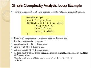 Simple Complexity Analysis: Loop Example
Simple Complexity Analysis: Loop Example
 Find the exact number of basic operations in the following program fragment:
 There are 2 assignments outside the loop => 2 operations.
 The for loop actually comprises
 an assignment (i = 0) => 1 operation
 a test (i < n) => n + 1 operations
 an increment (i++) => 2 n operations
 the loop body that has three assignments, two multiplications, and an addition
=> 6 n operations
Thus the total number of basic operations is 6 * n + 2 * n + (n + 1) + 3
= 9n + 4
double x, y;
x = 2.5 ; y = 3.0;
for(int i = 0; i < n; i++){
a[i] = x * y;
x = 2.5 * x;
y = y + a[i];
}
 