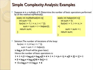 Simple Complexity Analysis: Examples
Simple Complexity Analysis: Examples
 Suppose n is a multiple of 2. Determine the number of basic operations performed
by of the method myMethod():
 Solution:The number of iterations of the loop:
for(int i = 1; i < n; i = i * 2)
sum = sum + i + helper(i);
is log2n (A Proof will be given later)
Hence the number of basic operations is:
1 + 1 + (1 + log2n) + log2n[2 + 4 + 1 + 1 + (n + 1) + n[2 + 2] + 1] + 1
= 3 + log2n + log2n[10 + 5n] + 1
= 5 n log2n + 11 log2n + 4
static int myMethod(int n){
int sum = 0;
for(int i = 1; i < n; i = i * 2)
sum = sum + i + helper(i);
return sum;
}
static int helper(int n){
int sum = 0;
for(int i = 1; i <= n; i+
+)
sum = sum + i;
return sum;
}
 