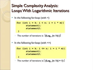 Simple Complexity Analysis:
Simple Complexity Analysis:
Loops With Logarithmic Iterations
Loops With Logarithmic Iterations
 In the following for-loop: (with <)
◦ The number of iterations is: (Logm (n / k) )
 In the following for-loop: (with <=)
◦ The number of iterations is:  (Logm (n / k) + 1) 
for (int i = k; i < n; i = i * m){
statement1;
statement2;
}
for (int i = k; i <= n; i = i * m){
statement1;
statement2;
}
 