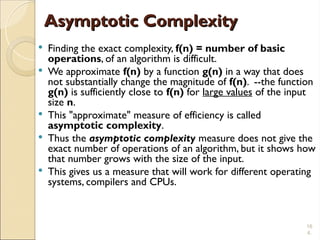 16
4.
Asymptotic Complexity
Asymptotic Complexity
 Finding the exact complexity, f(n) = number of basic
operations, of an algorithm is difficult.
 We approximate f(n) by a function g(n) in a way that does
not substantially change the magnitude of f(n). --the function
g(n) is sufficiently close to f(n) for large values of the input
size n.
 This "approximate" measure of efficiency is called
asymptotic complexity.
 Thus the asymptotic complexity measure does not give the
exact number of operations of an algorithm, but it shows how
that number grows with the size of the input.
 This gives us a measure that will work for different operating
systems, compilers and CPUs.
 