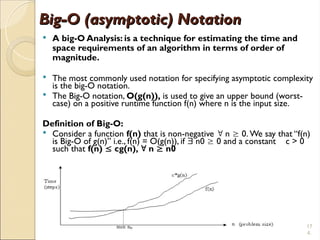 17
4.
Big-O (asymptotic) Notation
Big-O (asymptotic) Notation
 A big-O Analysis: is a technique for estimating the time and
space requirements of an algorithm in terms of order of
magnitude.
 The most commonly used notation for specifying asymptotic complexity
is the big-O notation.
 The Big-O notation, O(g(n)), is used to give an upper bound (worst-
case) on a positive runtime function f(n) where n is the input size.
Definition of Big-O:
 Consider a function f(n) that is non-negative  n  0. We say that “f(n)
is Big-O of g(n)” i.e., f(n) = O(g(n)), if  n0  0 and a constant c > 0
such that f(n)  cg(n),  n  n0
 