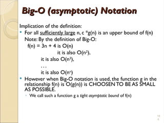 18
4.
Big-O (asymptotic) Notation
Big-O (asymptotic) Notation
Implication of the definition:
 For all sufficiently large n, c *g(n) is an upper bound of f(n)
Note: By the definition of Big-O:
f(n) = 3n + 4 is O(n)
it is also O(n2
),
it is also O(n3
),
. . .
it is also O(nn
)
 However when Big-O notation is used, the function g in the
relationship f(n) is O(g(n)) is CHOOSEN TO BE AS SMALL
AS POSSIBLE.
◦ We call such a function g a tight asymptotic bound of f(n)
 