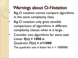 21
4.
Warnings about O-Notation
Warnings about O-Notation
 Big-O notation cannot compare algorithms
in the same complexity class.
 Big-O notation only gives sensible
comparisons of algorithms in different
complexity classes when n is large .
 Consider two algorithms for same task:
Linear: f(n) = 1000 n
Quadratic: f'(n) = n2
/1000
The quadratic one is faster for n < 1000000.
 