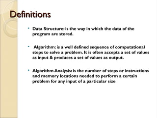 Definitions
Definitions
 Data Structure: is the way in which the data of the
program are stored.
 Algorithm: is a well defined sequence of computational
steps to solve a problem. It is often accepts a set of values
as input & produces a set of values as output.
 Algorithm Analysis: is the number of steps or instructions
and memory locations needed to perform a certain
problem for any input of a particular size
 