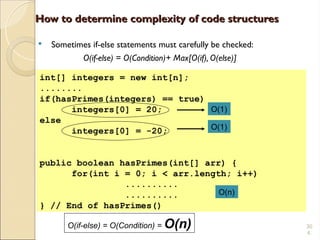 30
4.
int[] integers = new int[n];
........
if(hasPrimes(integers) == true)
integers[0] = 20;
else
integers[0] = -20;
public boolean hasPrimes(int[] arr) {
for(int i = 0; i < arr.length; i++)
..........
..........
} // End of hasPrimes()
How to determine complexity of code structures
How to determine complexity of code structures
 Sometimes if-else statements must carefully be checked:
O(if-else) = O(Condition)+ Max[O(if), O(else)]
O(1)
O(1)
O(if-else) = O(Condition) = O(n)
O(n)
 