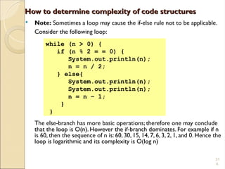 31
4.
How to determine complexity of code structures
How to determine complexity of code structures
 Note: Sometimes a loop may cause the if-else rule not to be applicable.
Consider the following loop:
The else-branch has more basic operations; therefore one may conclude
that the loop is O(n). However the if-branch dominates. For example if n
is 60, then the sequence of n is: 60, 30, 15, 14, 7, 6, 3, 2, 1, and 0. Hence the
loop is logarithmic and its complexity is O(log n)
while (n > 0) {
if (n % 2 = = 0) {
System.out.println(n);
n = n / 2;
} else{
System.out.println(n);
System.out.println(n);
n = n – 1;
}
}
 