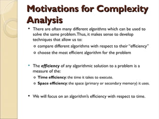 Motivations for Complexity
Motivations for Complexity
Analysis
Analysis
 There are often many different algorithms which can be used to
solve the same problem.Thus, it makes sense to develop
techniques that allow us to:
o compare different algorithms with respect to their “efficiency”
o choose the most efficient algorithm for the problem
 The efficiency of any algorithmic solution to a problem is a
measure of the:
o Time efficiency: the time it takes to execute.
o Space efficiency: the space (primary or secondary memory) it uses.
 We will focus on an algorithm’s efficiency with respect to time.
 