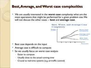 Best,Average, andWorst case complexities
Best,Average, andWorst case complexities
 We are usually interested in the worst case complexity: what are the
most operations that might be performed for a given problem size.We
will not discuss the other cases -- best and average case.
 Best case depends on the input
 Average case is difficult to compute
 So we usually focus on worst case analysis
◦ Easier to compute
◦ Usually close to the actual running time
◦ Crucial to real-time systems (e.g. air-traffic control)
 