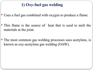 1) Oxy-fuel gas welding
 Uses a fuel gas combined with oxygen to produce a flame.
 This flame is the source of heat that is used to melt the
materials at the joint.
 The most common gas welding processes uses acetylene, is
known as oxy-acetylene gas welding (OAW).
 
