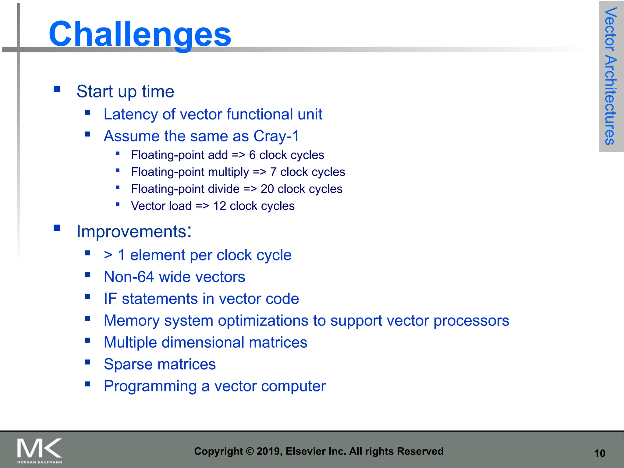 10 Copyright © 2019, Elsevier Inc. All rights Reserved Challenges  Start up time  Latency of vector functional unit  Assume the same as Cray-1  Floating-point add => 6 clock cycles  Floating-point multiply => 7 clock cycles  Floating-point divide => 20 clock cycles  Vector load => 12 clock cycles  Improvements:  > 1 element per clock cycle  Non-64 wide vectors  IF statements in vector code  Memory system optimizations to support vector processors  Multiple dimensional matrices  Sparse matrices  Programming a vector computer Vector Architectures 