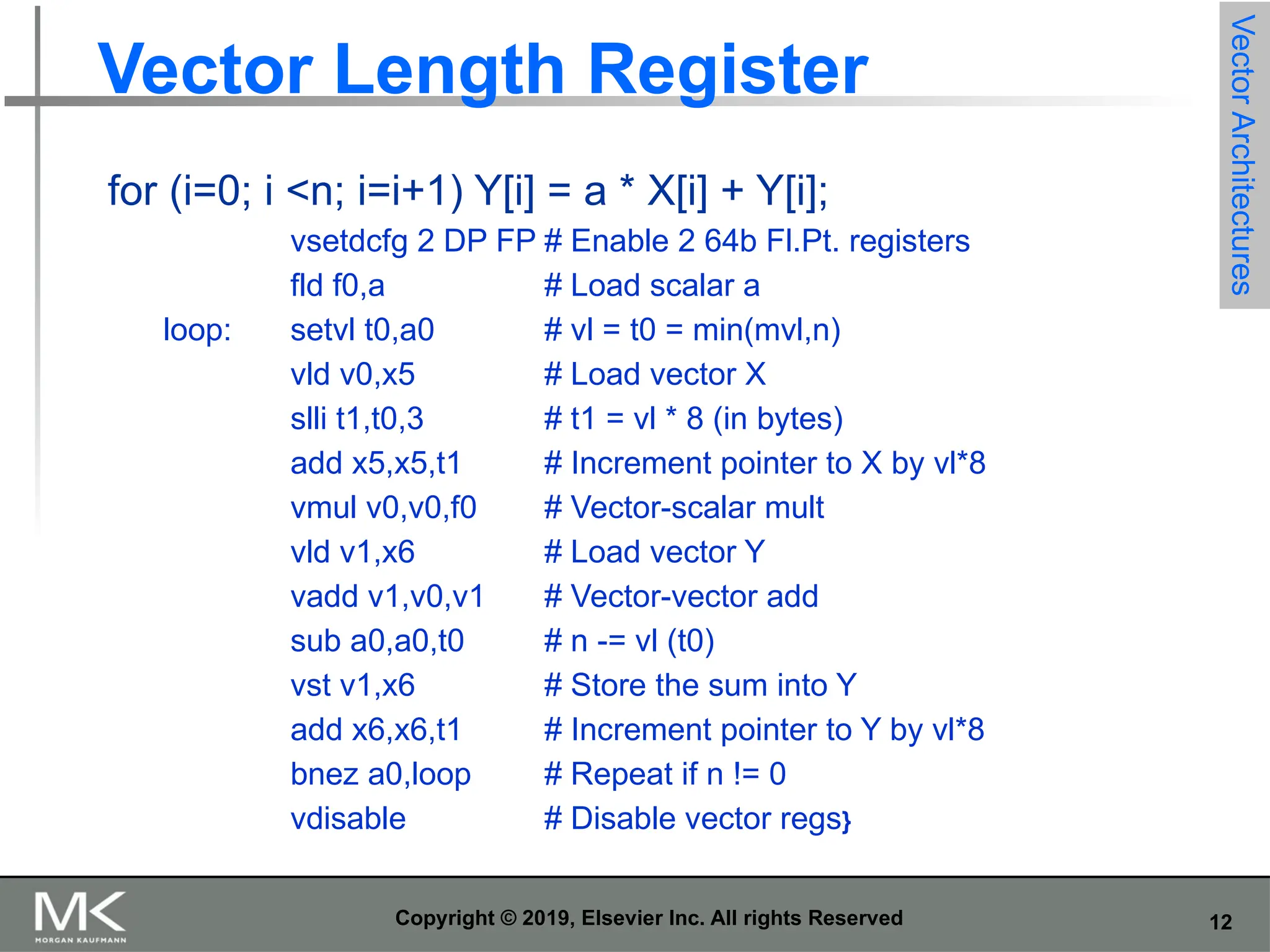 12 Copyright © 2019, Elsevier Inc. All rights Reserved Vector Length Register for (i=0; i <n; i=i+1) Y[i] = a * X[i] + Y[i]; vsetdcfg 2 DP FP # Enable 2 64b Fl.Pt. registers fld f0,a # Load scalar a loop: setvl t0,a0 # vl = t0 = min(mvl,n) vld v0,x5 # Load vector X slli t1,t0,3 # t1 = vl * 8 (in bytes) add x5,x5,t1 # Increment pointer to X by vl*8 vmul v0,v0,f0 # Vector-scalar mult vld v1,x6 # Load vector Y vadd v1,v0,v1 # Vector-vector add sub a0,a0,t0 # n -= vl (t0) vst v1,x6 # Store the sum into Y add x6,x6,t1 # Increment pointer to Y by vl*8 bnez a0,loop # Repeat if n != 0 vdisable # Disable vector regs} Vector Architectures 