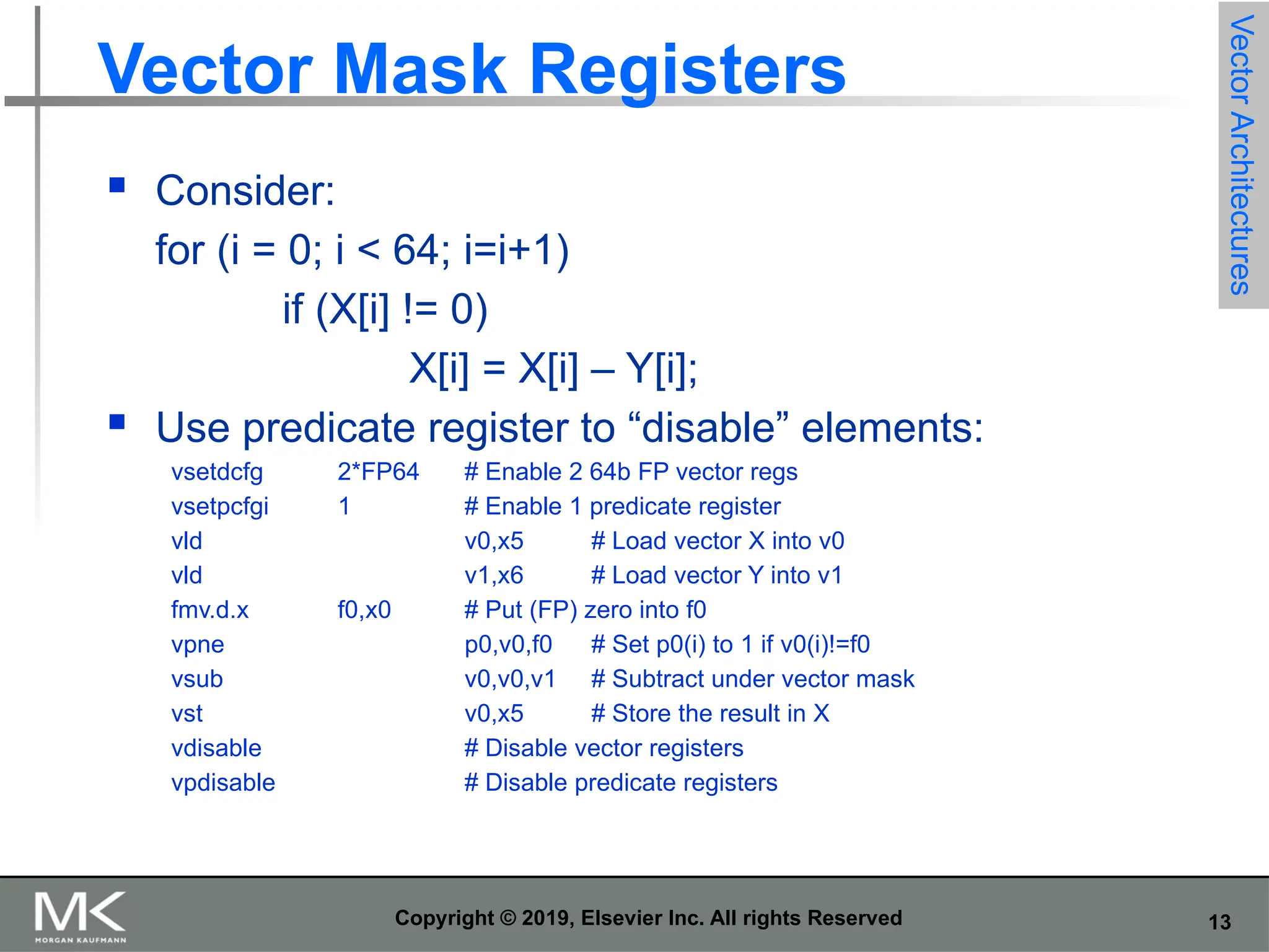 13 Copyright © 2019, Elsevier Inc. All rights Reserved Vector Mask Registers  Consider: for (i = 0; i < 64; i=i+1) if (X[i] != 0) X[i] = X[i] – Y[i];  Use predicate register to “disable” elements: vsetdcfg 2*FP64 # Enable 2 64b FP vector regs vsetpcfgi 1 # Enable 1 predicate register vld v0,x5 # Load vector X into v0 vld v1,x6 # Load vector Y into v1 fmv.d.x f0,x0 # Put (FP) zero into f0 vpne p0,v0,f0 # Set p0(i) to 1 if v0(i)!=f0 vsub v0,v0,v1 # Subtract under vector mask vst v0,x5 # Store the result in X vdisable # Disable vector registers vpdisable # Disable predicate registers Vector Architectures 