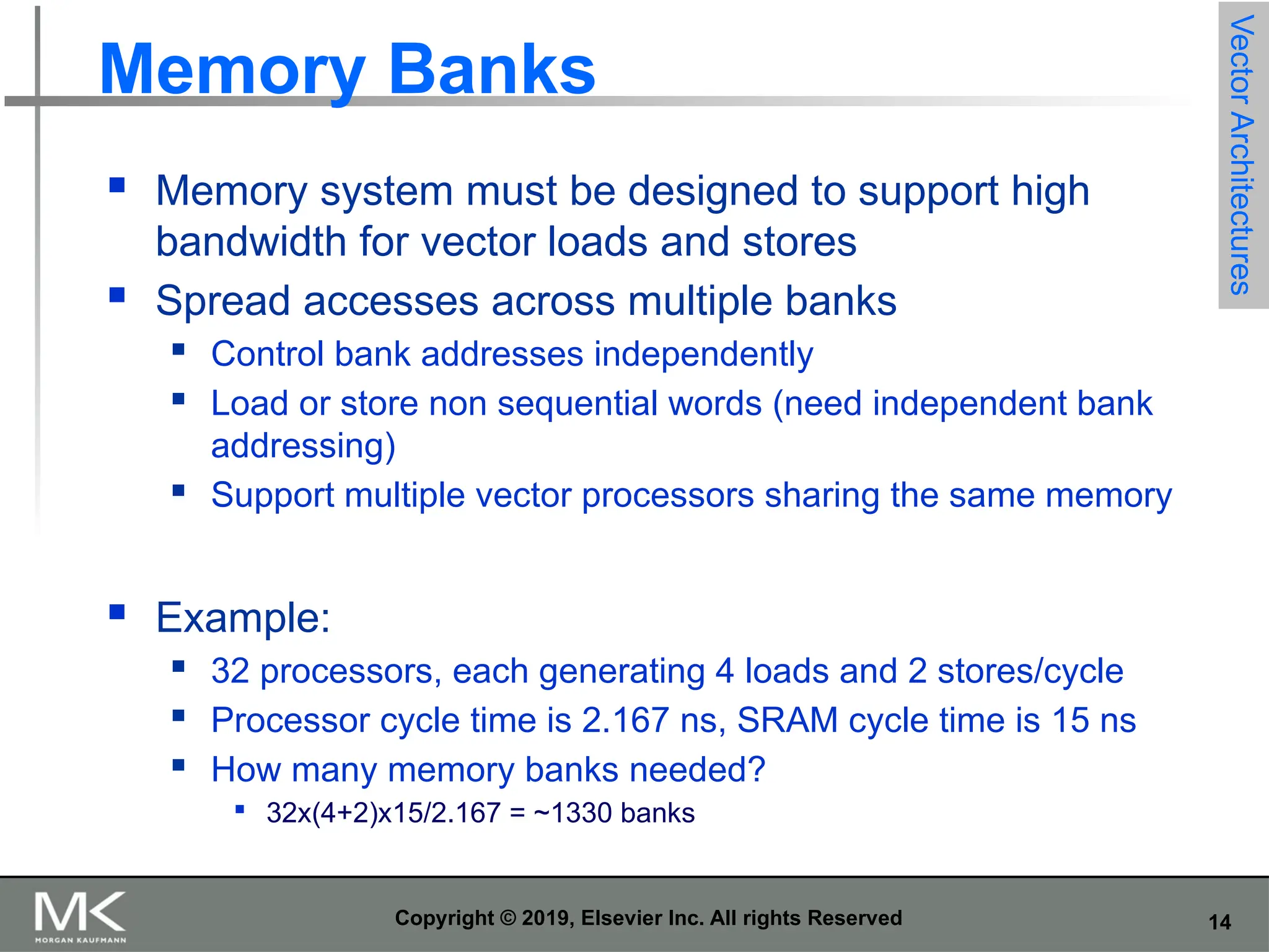 14 Copyright © 2019, Elsevier Inc. All rights Reserved Memory Banks  Memory system must be designed to support high bandwidth for vector loads and stores  Spread accesses across multiple banks  Control bank addresses independently  Load or store non sequential words (need independent bank addressing)  Support multiple vector processors sharing the same memory  Example:  32 processors, each generating 4 loads and 2 stores/cycle  Processor cycle time is 2.167 ns, SRAM cycle time is 15 ns  How many memory banks needed?  32x(4+2)x15/2.167 = ~1330 banks Vector Architectures 