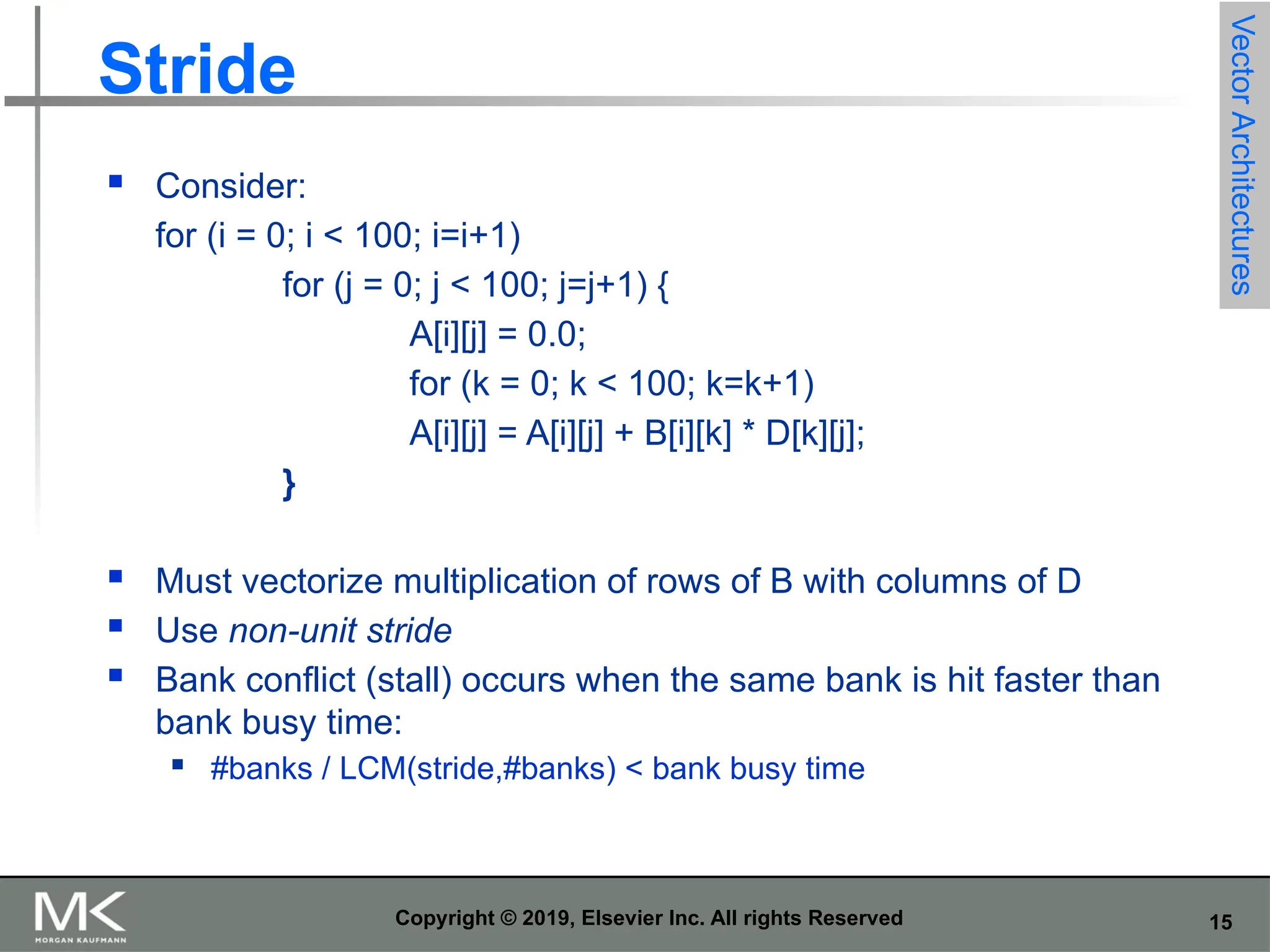 15 Copyright © 2019, Elsevier Inc. All rights Reserved Stride  Consider: for (i = 0; i < 100; i=i+1) for (j = 0; j < 100; j=j+1) { A[i][j] = 0.0; for (k = 0; k < 100; k=k+1) A[i][j] = A[i][j] + B[i][k] * D[k][j]; }  Must vectorize multiplication of rows of B with columns of D  Use non-unit stride  Bank conflict (stall) occurs when the same bank is hit faster than bank busy time:  #banks / LCM(stride,#banks) < bank busy time Vector Architectures 