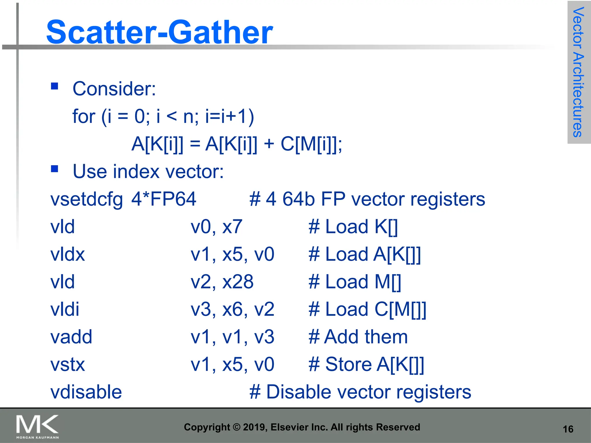 16 Copyright © 2019, Elsevier Inc. All rights Reserved Scatter-Gather  Consider: for (i = 0; i < n; i=i+1) A[K[i]] = A[K[i]] + C[M[i]];  Use index vector: vsetdcfg 4*FP64 # 4 64b FP vector registers vld v0, x7 # Load K[] vldx v1, x5, v0 # Load A[K[]] vld v2, x28 # Load M[] vldi v3, x6, v2 # Load C[M[]] vadd v1, v1, v3 # Add them vstx v1, x5, v0 # Store A[K[]] vdisable # Disable vector registers Vector Architectures 