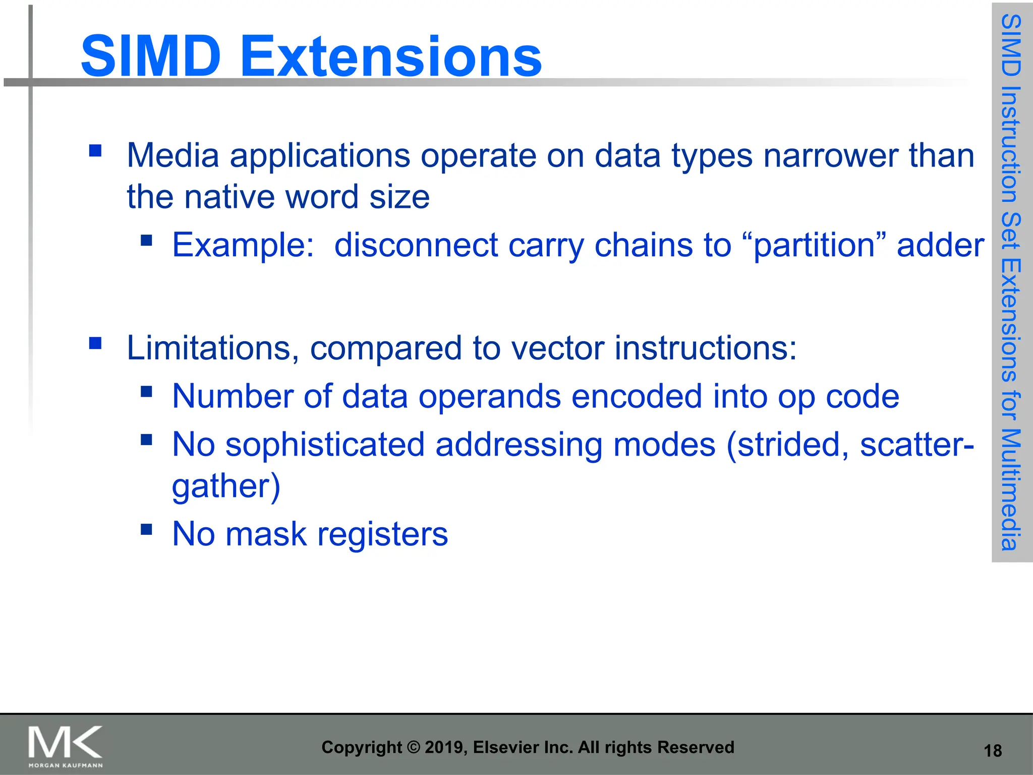 18 Copyright © 2019, Elsevier Inc. All rights Reserved SIMD Extensions  Media applications operate on data types narrower than the native word size  Example: disconnect carry chains to “partition” adder  Limitations, compared to vector instructions:  Number of data operands encoded into op code  No sophisticated addressing modes (strided, scatter- gather)  No mask registers SIMD Instruction Set Extensions for Multimedia 