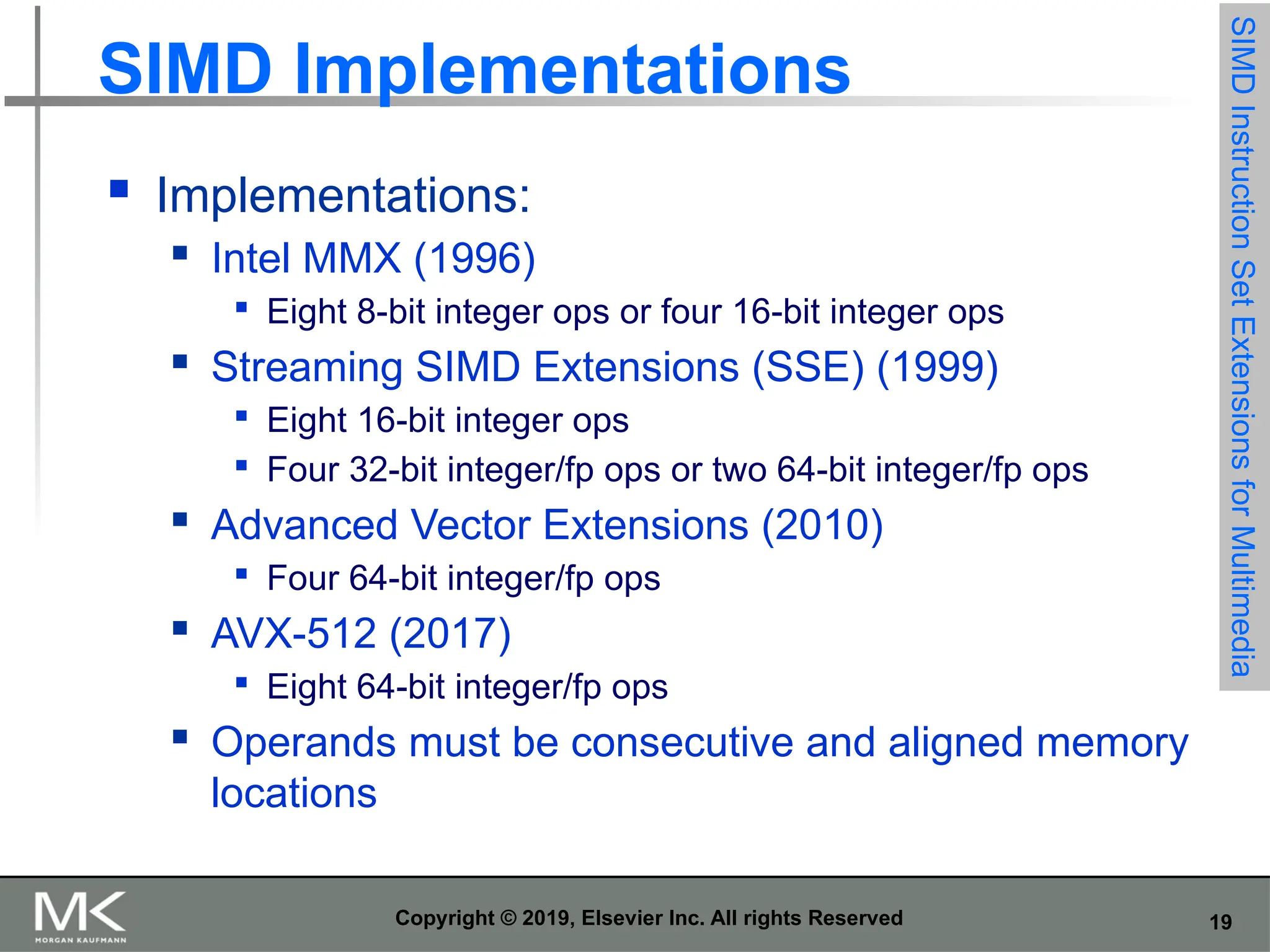 19 Copyright © 2019, Elsevier Inc. All rights Reserved SIMD Implementations  Implementations:  Intel MMX (1996)  Eight 8-bit integer ops or four 16-bit integer ops  Streaming SIMD Extensions (SSE) (1999)  Eight 16-bit integer ops  Four 32-bit integer/fp ops or two 64-bit integer/fp ops  Advanced Vector Extensions (2010)  Four 64-bit integer/fp ops  AVX-512 (2017)  Eight 64-bit integer/fp ops  Operands must be consecutive and aligned memory locations SIMD Instruction Set Extensions for Multimedia 