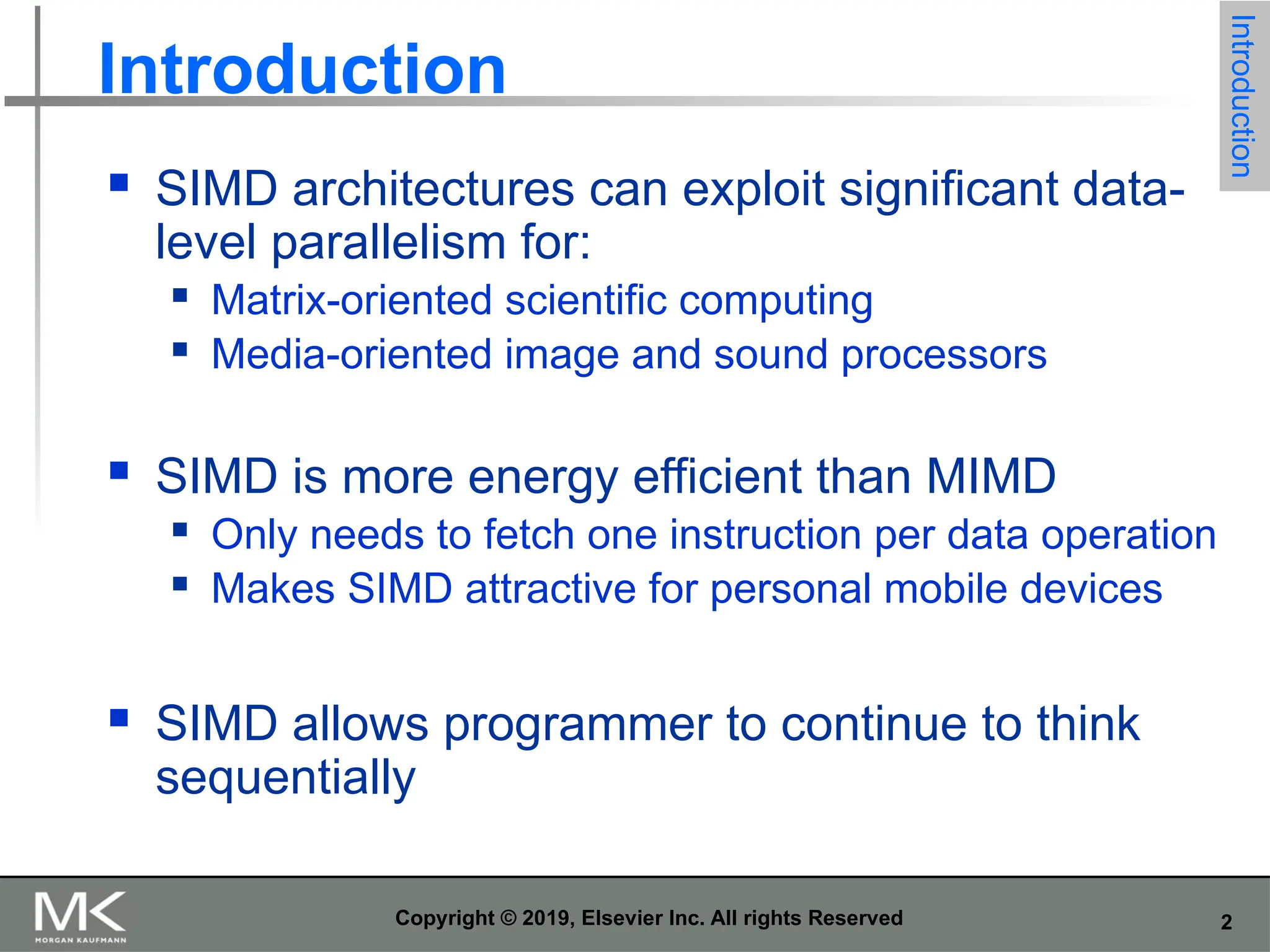 2 Copyright © 2019, Elsevier Inc. All rights Reserved Introduction  SIMD architectures can exploit significant data- level parallelism for:  Matrix-oriented scientific computing  Media-oriented image and sound processors  SIMD is more energy efficient than MIMD  Only needs to fetch one instruction per data operation  Makes SIMD attractive for personal mobile devices  SIMD allows programmer to continue to think sequentially Introduction 