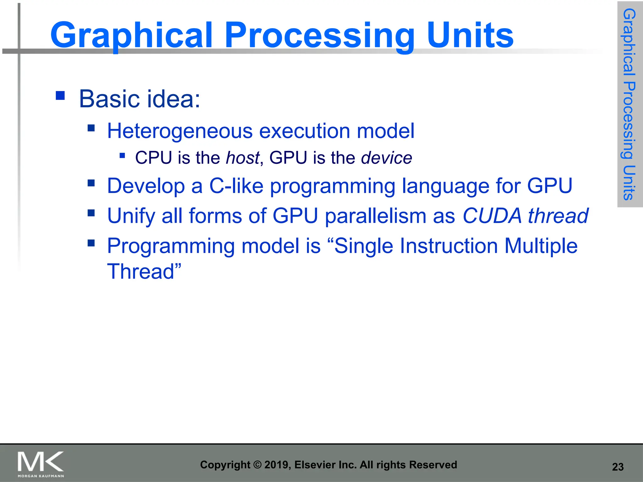 23 Copyright © 2019, Elsevier Inc. All rights Reserved Graphical Processing Units  Basic idea:  Heterogeneous execution model  CPU is the host, GPU is the device  Develop a C-like programming language for GPU  Unify all forms of GPU parallelism as CUDA thread  Programming model is “Single Instruction Multiple Thread” Graphical Processing Units 