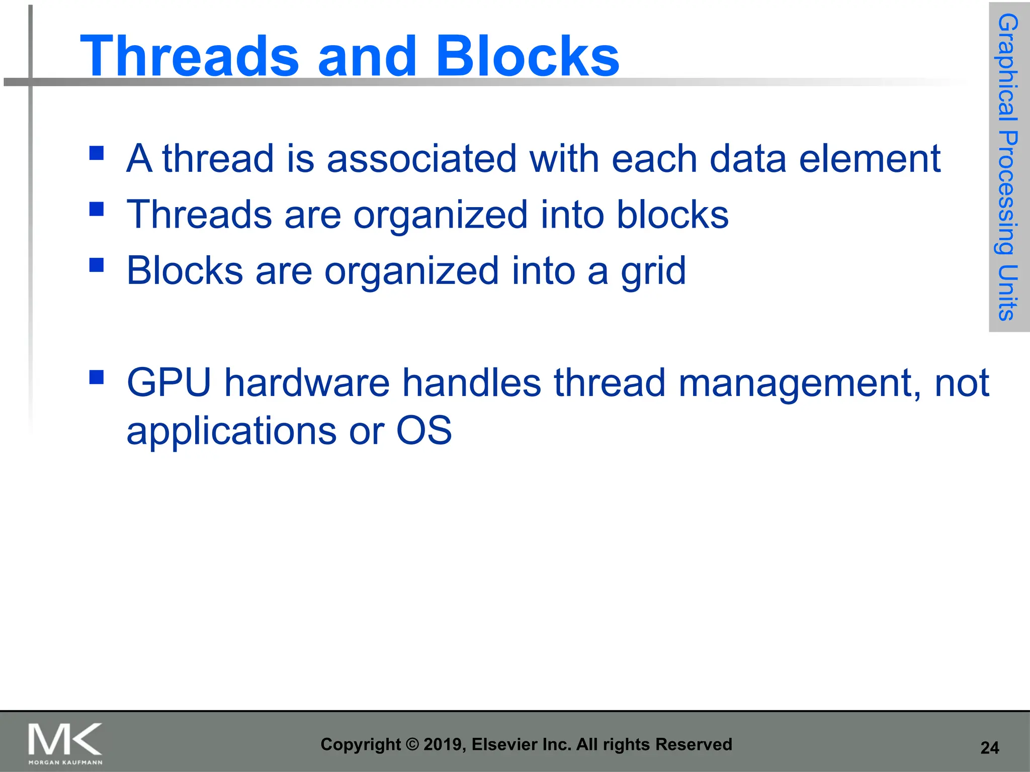 24 Copyright © 2019, Elsevier Inc. All rights Reserved Threads and Blocks  A thread is associated with each data element  Threads are organized into blocks  Blocks are organized into a grid  GPU hardware handles thread management, not applications or OS Graphical Processing Units 