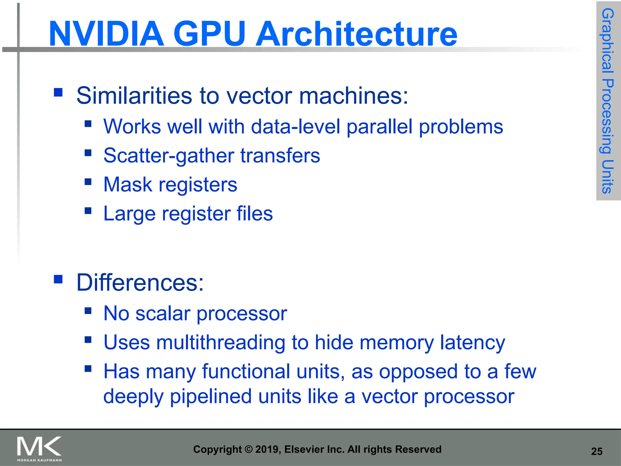 25 Copyright © 2019, Elsevier Inc. All rights Reserved NVIDIA GPU Architecture  Similarities to vector machines:  Works well with data-level parallel problems  Scatter-gather transfers  Mask registers  Large register files  Differences:  No scalar processor  Uses multithreading to hide memory latency  Has many functional units, as opposed to a few deeply pipelined units like a vector processor Graphical Processing Units 
